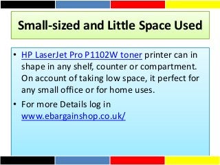 Small-sized and Little Space Used
• HP LaserJet Pro P1102W toner printer can in
shape in any shelf, counter or compartment.
On account of taking low space, it perfect for
any small office or for home uses.
• For more Details log in
www.ebargainshop.co.uk/
 