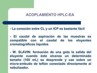 ACOPLAMIENTO HPLC-EA    - La conexión entre CL y un ICP es bastante fácil - El caudal de aspiración de las muestras es compatible con el caudal de los eluyentes cromatográficos líquidos - W. SLAVIN: formación de una gota la salida del eluyente cuando éste alcanza un determinado tamaño (100 mL) se desprende y cae sobre un micro-embudo de teflón conectado directamente al nebulizador . 