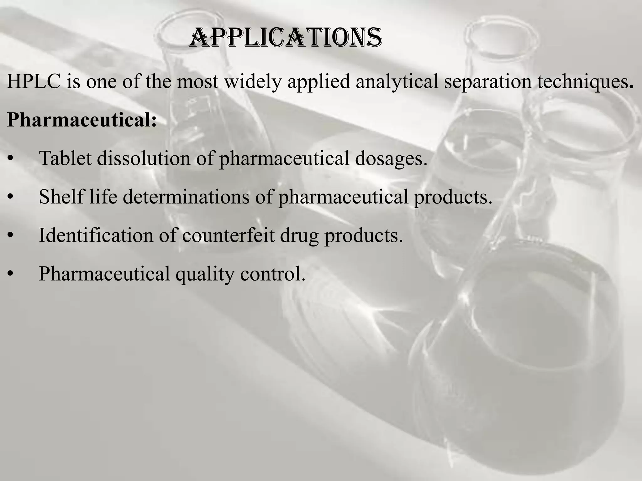 Applications
HPLC is one of the most widely applied analytical separation techniques.
Pharmaceutical:
•   Tablet dissolution of pharmaceutical dosages.
•   Shelf life determinations of pharmaceutical products.
•   Identification of counterfeit drug products.
•   Pharmaceutical quality control.
 