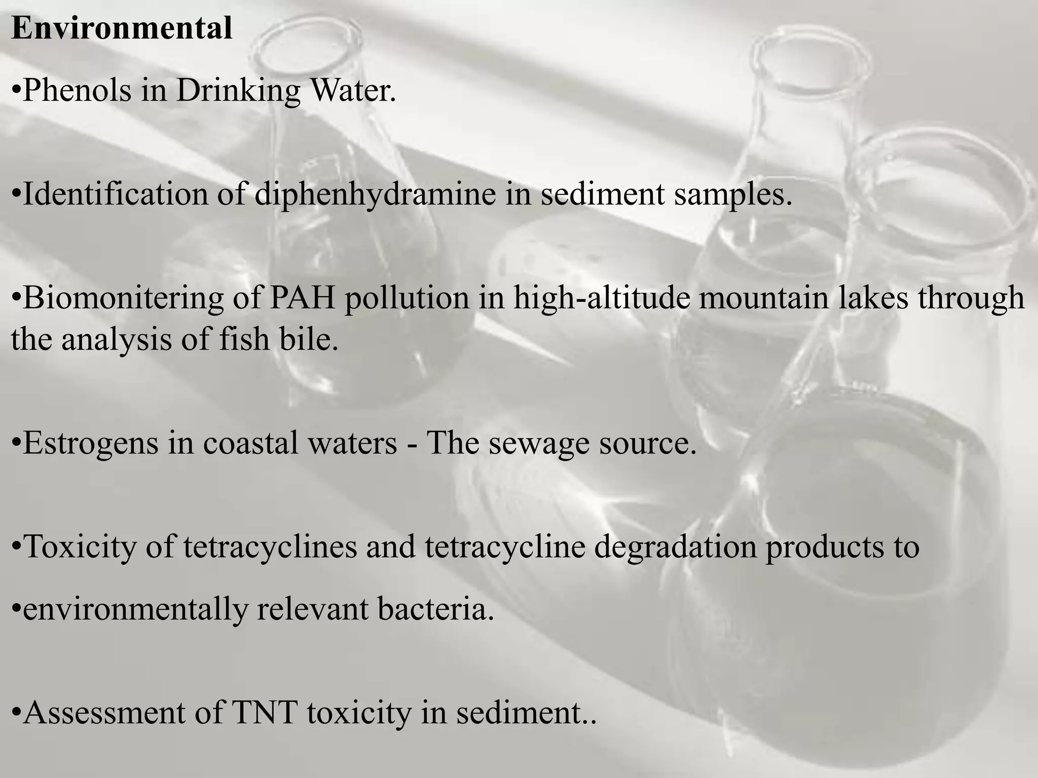 Environmental
•Phenols in Drinking Water.


•Identification of diphenhydramine in sediment samples.


•Biomonitering of PAH pollution in high-altitude mountain lakes through
the analysis of fish bile.


•Estrogens in coastal waters - The sewage source.


•Toxicity of tetracyclines and tetracycline degradation products to
•environmentally relevant bacteria.


•Assessment of TNT toxicity in sediment..
 