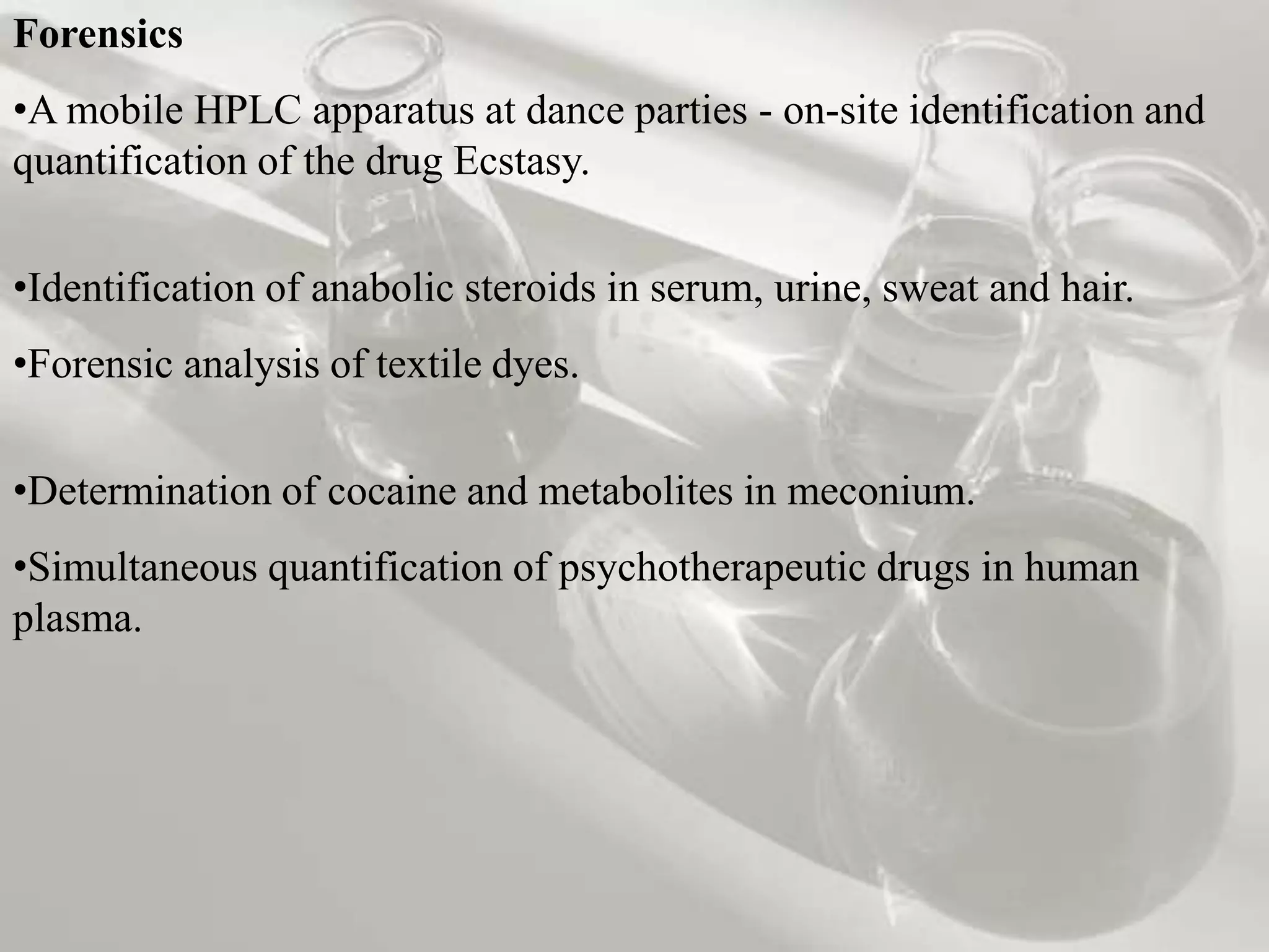 Forensics
•A mobile HPLC apparatus at dance parties - on-site identification and
quantification of the drug Ecstasy.


•Identification of anabolic steroids in serum, urine, sweat and hair.
•Forensic analysis of textile dyes.

•Determination of cocaine and metabolites in meconium.
•Simultaneous quantification of psychotherapeutic drugs in human
plasma.
 