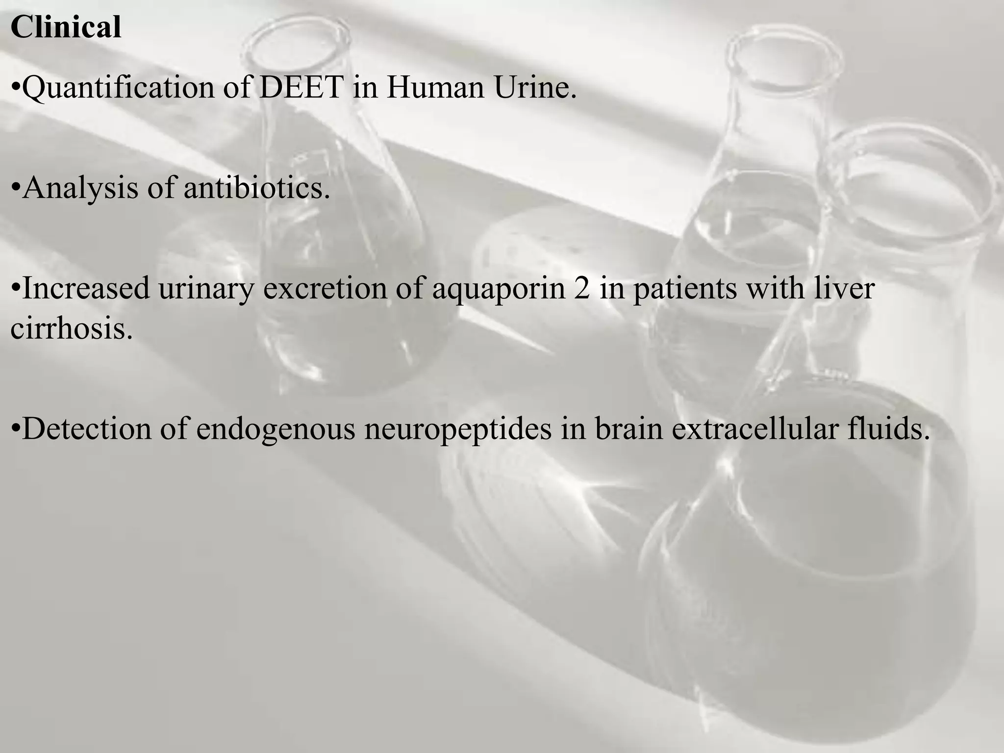 Clinical
•Quantification of DEET in Human Urine.


•Analysis of antibiotics.


•Increased urinary excretion of aquaporin 2 in patients with liver
cirrhosis.


•Detection of endogenous neuropeptides in brain extracellular fluids.
 