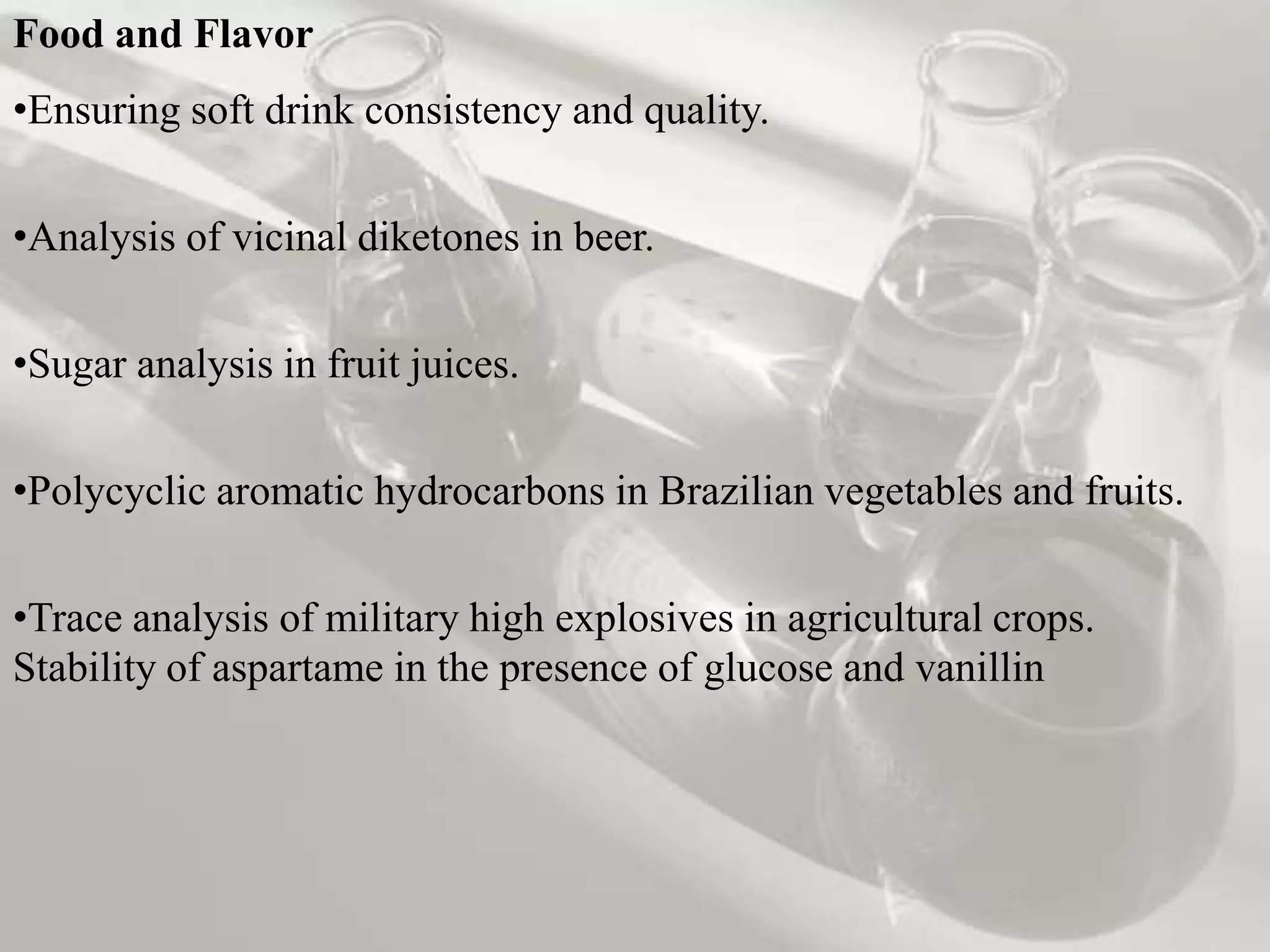 Food and Flavor
•Ensuring soft drink consistency and quality.


•Analysis of vicinal diketones in beer.


•Sugar analysis in fruit juices.

•Polycyclic aromatic hydrocarbons in Brazilian vegetables and fruits.


•Trace analysis of military high explosives in agricultural crops.
Stability of aspartame in the presence of glucose and vanillin
 