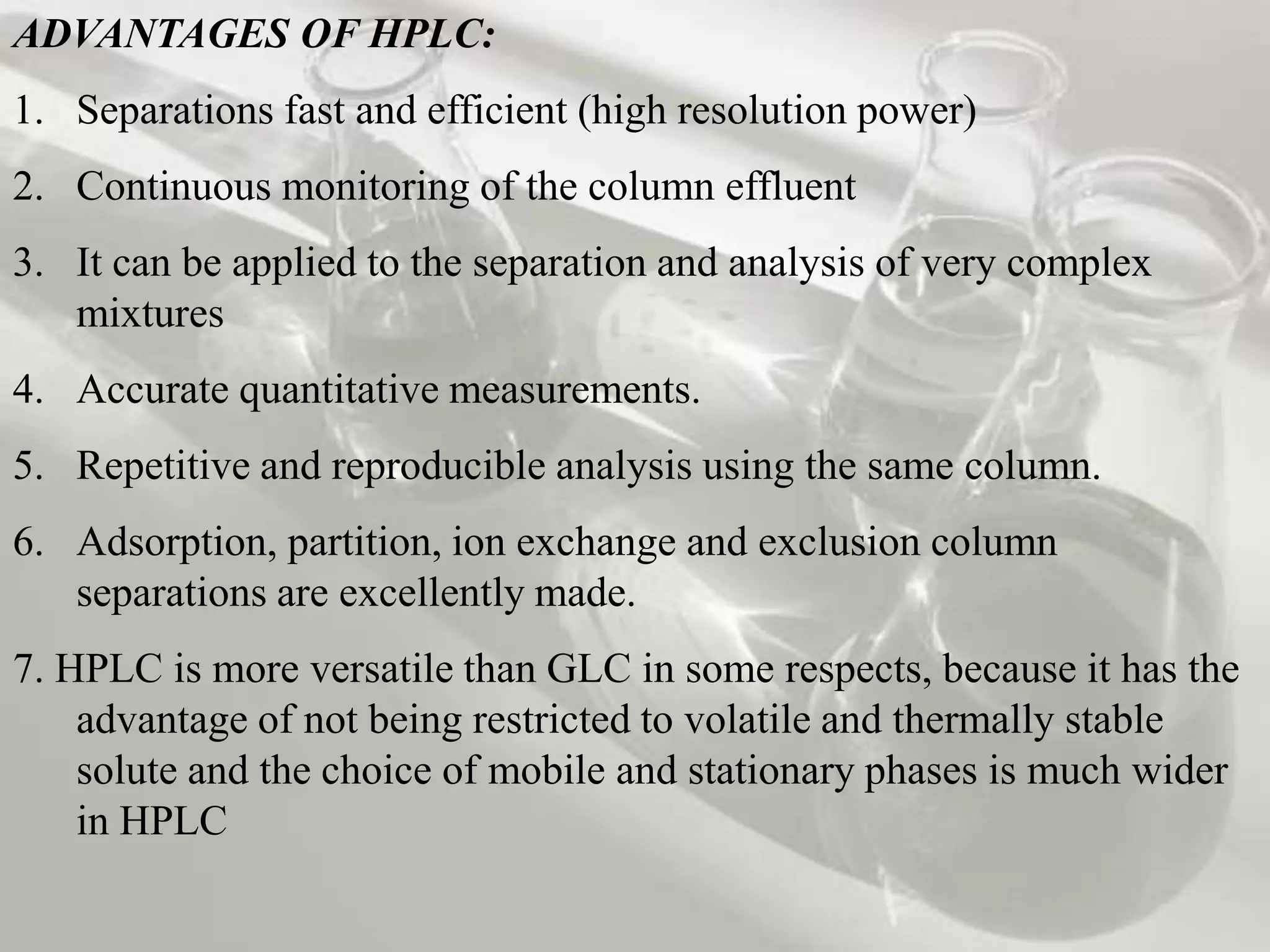 ADVANTAGES OF HPLC:
1. Separations fast and efficient (high resolution power)
2. Continuous monitoring of the column effluent
3. It can be applied to the separation and analysis of very complex
   mixtures
4. Accurate quantitative measurements.
5. Repetitive and reproducible analysis using the same column.
6. Adsorption, partition, ion exchange and exclusion column
   separations are excellently made.
7. HPLC is more versatile than GLC in some respects, because it has the
    advantage of not being restricted to volatile and thermally stable
    solute and the choice of mobile and stationary phases is much wider
    in HPLC
 
