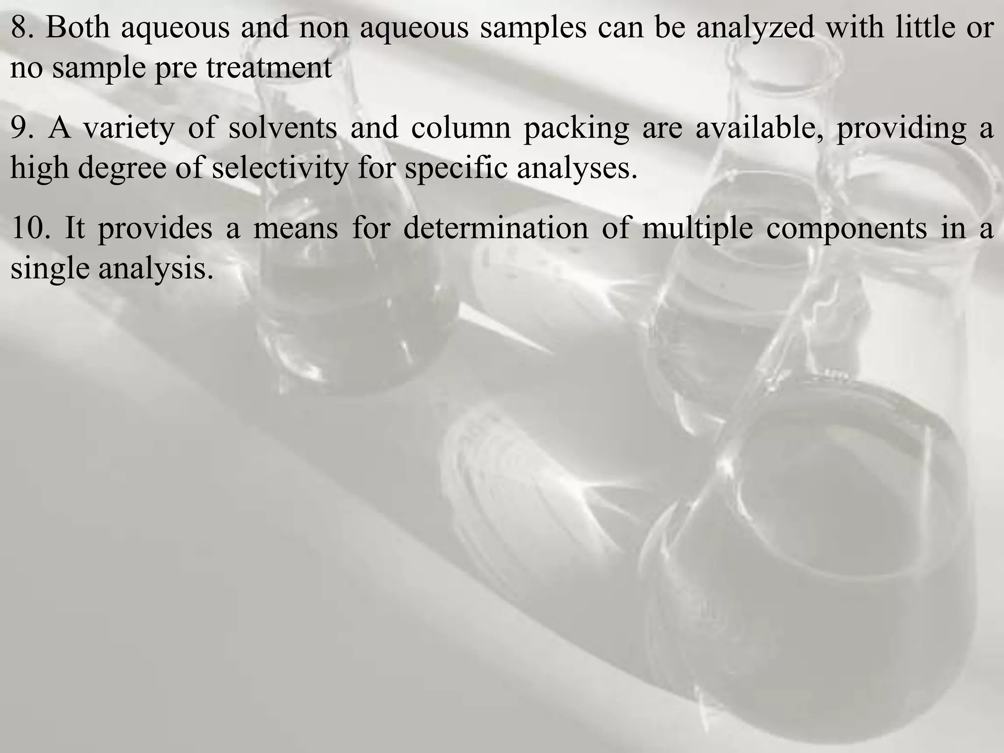 8. Both aqueous and non aqueous samples can be analyzed with little or
no sample pre treatment
9. A variety of solvents and column packing are available, providing a
high degree of selectivity for specific analyses.
10. It provides a means for determination of multiple components in a
single analysis.
 