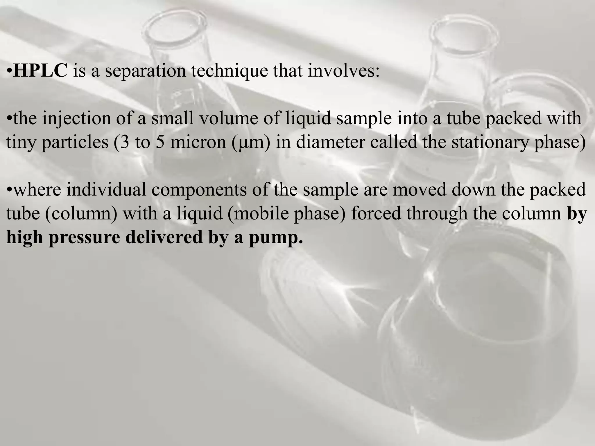 •HPLC is a separation technique that involves:

•the injection of a small volume of liquid sample into a tube packed with
tiny particles (3 to 5 micron (μm) in diameter called the stationary phase)

•where individual components of the sample are moved down the packed
tube (column) with a liquid (mobile phase) forced through the column by
high pressure delivered by a pump.
 