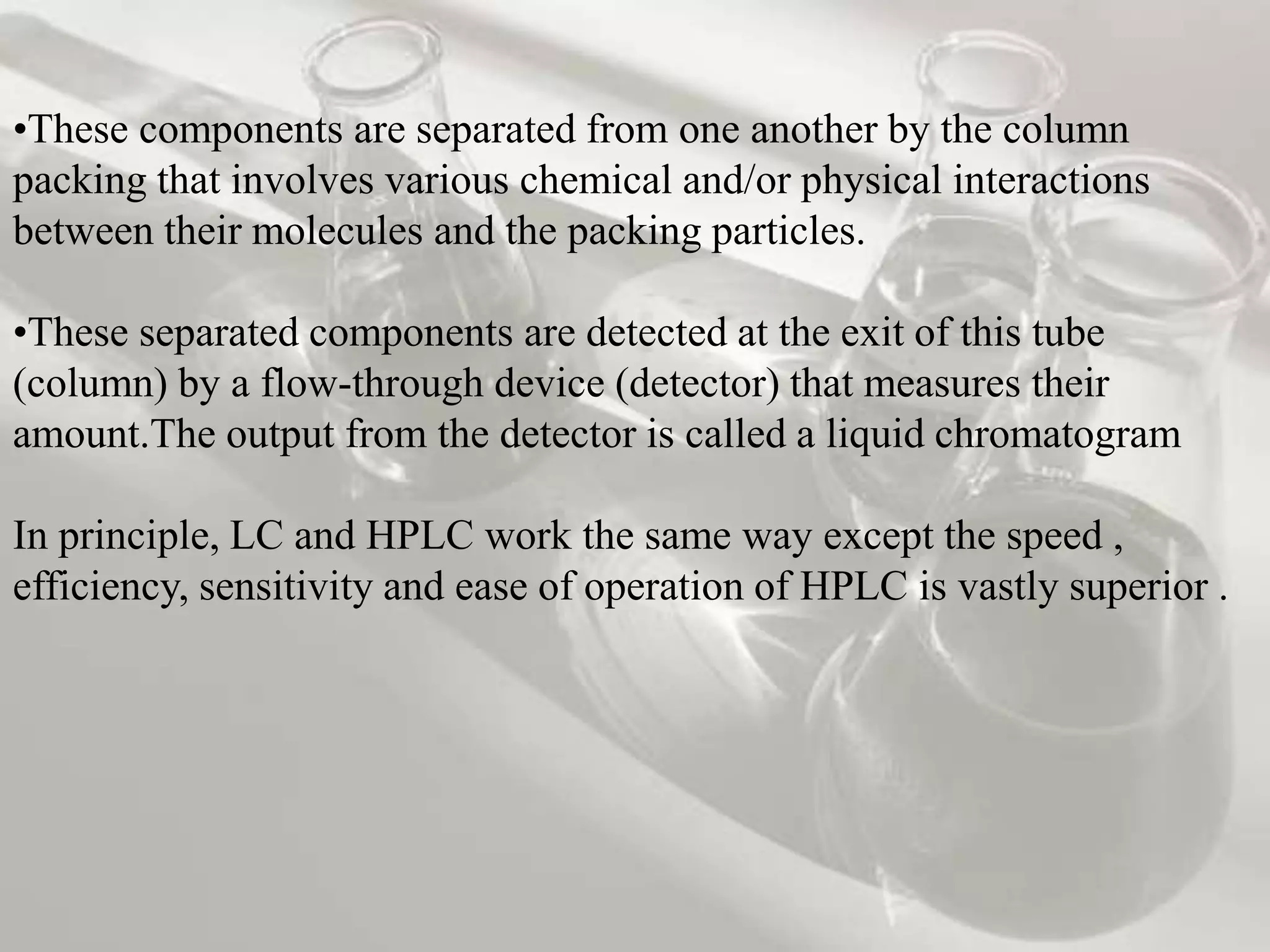 •These components are separated from one another by the column
packing that involves various chemical and/or physical interactions
between their molecules and the packing particles.

•These separated components are detected at the exit of this tube
(column) by a flow-through device (detector) that measures their
amount.The output from the detector is called a liquid chromatogram

In principle, LC and HPLC work the same way except the speed ,
efficiency, sensitivity and ease of operation of HPLC is vastly superior .
 