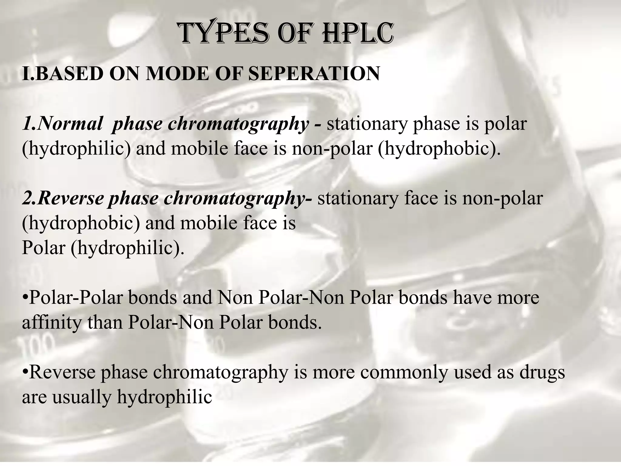 TYPES OF HPLC
I.BASED ON MODE OF SEPERATION

1.Normal phase chromatography - stationary phase is polar
(hydrophilic) and mobile face is non-polar (hydrophobic).

2.Reverse phase chromatography- stationary face is non-polar
(hydrophobic) and mobile face is
Polar (hydrophilic).

•Polar-Polar bonds and Non Polar-Non Polar bonds have more
affinity than Polar-Non Polar bonds.

•Reverse phase chromatography is more commonly used as drugs
are usually hydrophilic
 
