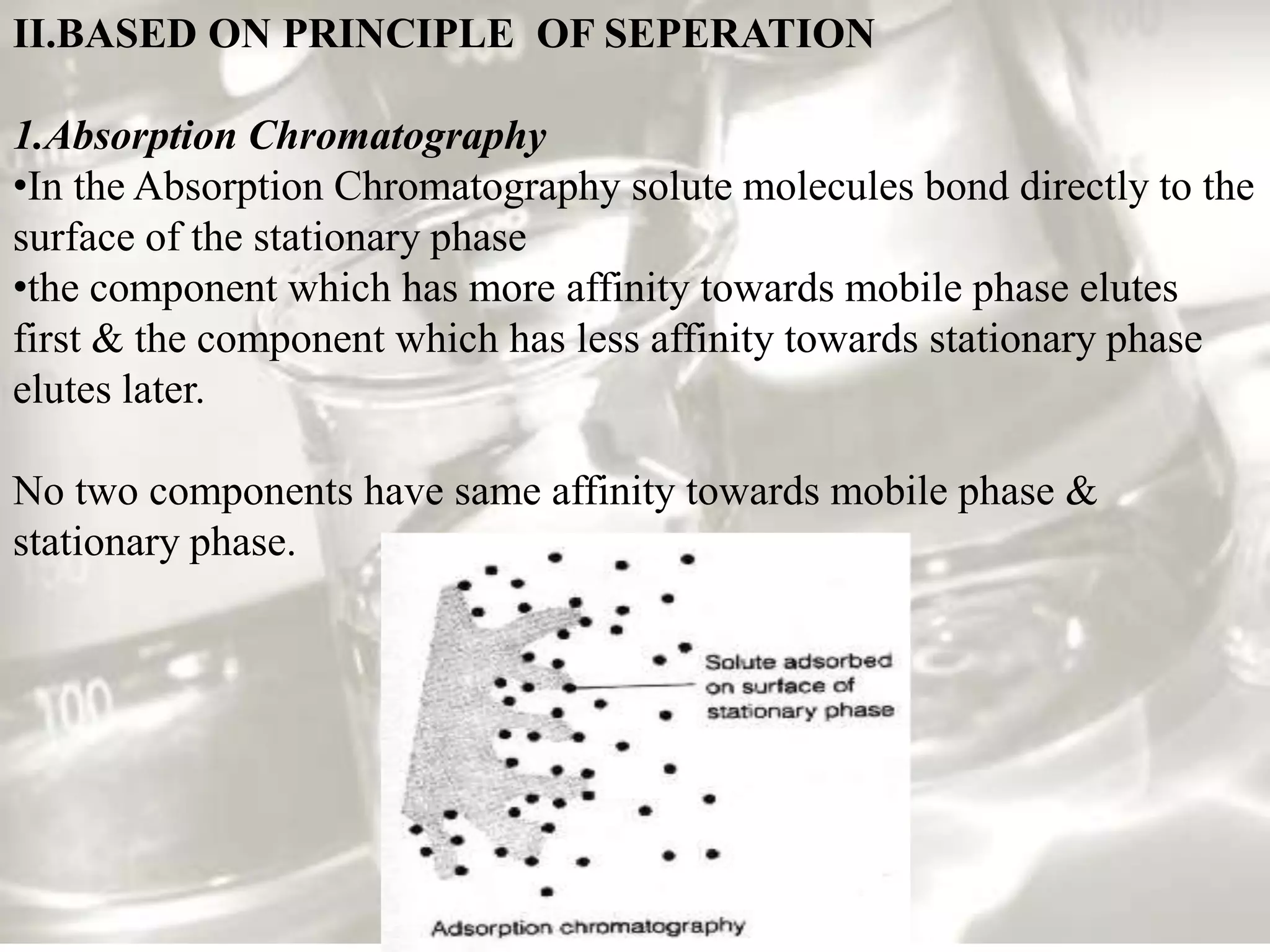 II.BASED ON PRINCIPLE OF SEPERATION

1.Absorption Chromatography
•In the Absorption Chromatography solute molecules bond directly to the
surface of the stationary phase
•the component which has more affinity towards mobile phase elutes
first & the component which has less affinity towards stationary phase
elutes later.

No two components have same affinity towards mobile phase &
stationary phase.
 