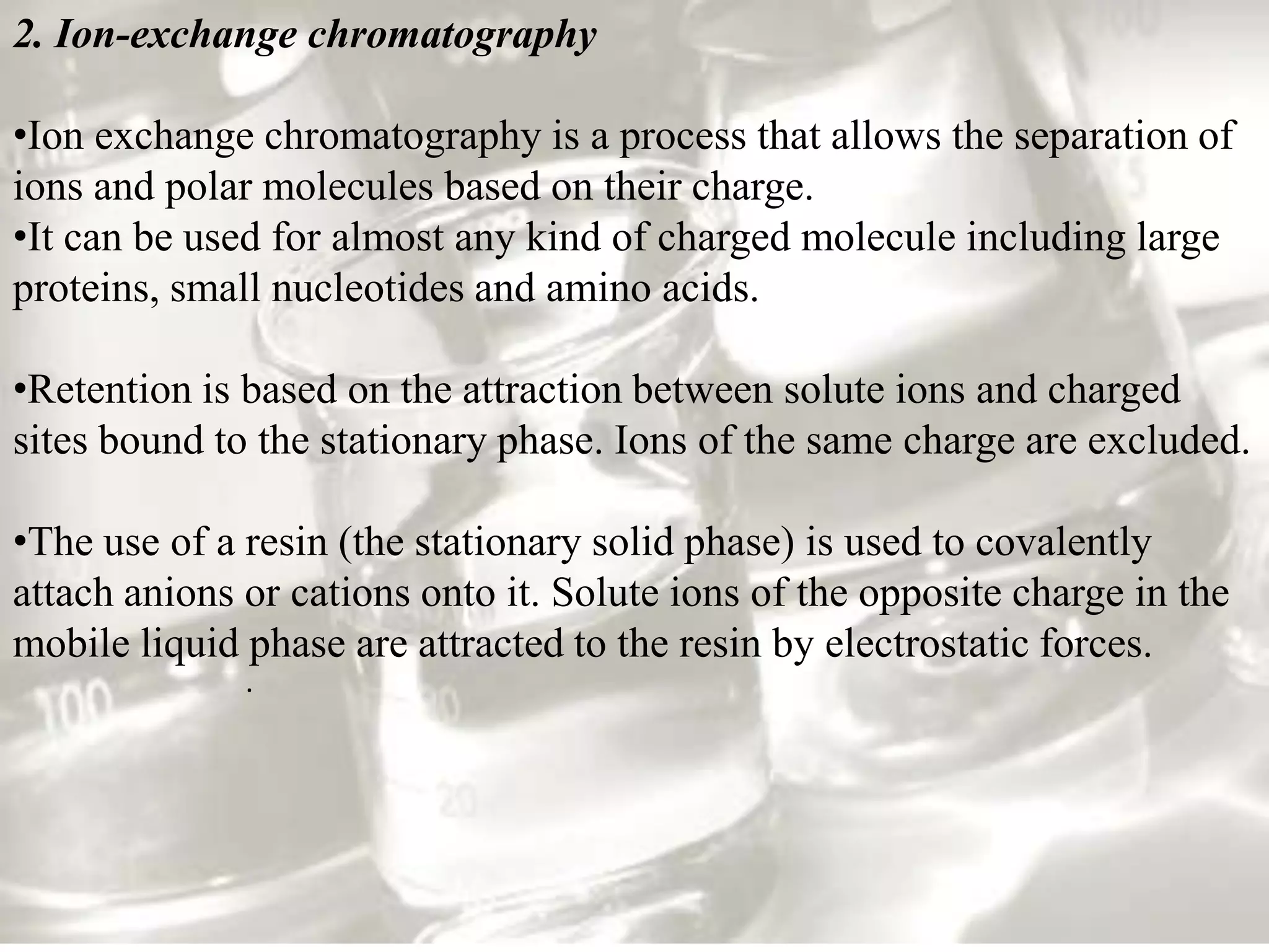 2. Ion-exchange chromatography

•Ion exchange chromatography is a process that allows the separation of
ions and polar molecules based on their charge.
•It can be used for almost any kind of charged molecule including large
proteins, small nucleotides and amino acids.

•Retention is based on the attraction between solute ions and charged
sites bound to the stationary phase. Ions of the same charge are excluded.

•The use of a resin (the stationary solid phase) is used to covalently
attach anions or cations onto it. Solute ions of the opposite charge in the
mobile liquid phase are attracted to the resin by electrostatic forces.
              .
 