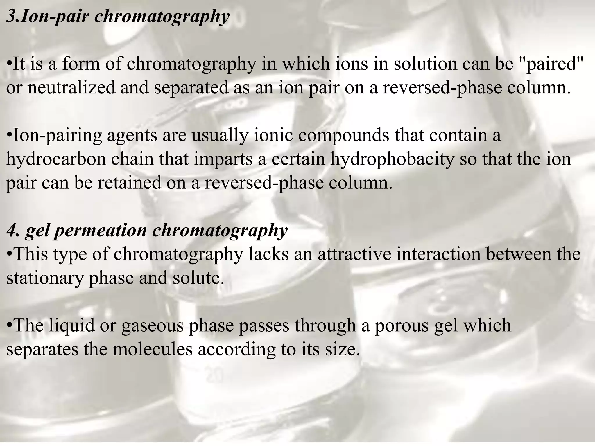 3.Ion-pair chromatography

•It is a form of chromatography in which ions in solution can be "paired"
or neutralized and separated as an ion pair on a reversed-phase column.

•Ion-pairing agents are usually ionic compounds that contain a
hydrocarbon chain that imparts a certain hydrophobacity so that the ion
pair can be retained on a reversed-phase column.

4. gel permeation chromatography
•This type of chromatography lacks an attractive interaction between the
stationary phase and solute.

•The liquid or gaseous phase passes through a porous gel which
separates the molecules according to its size.
 