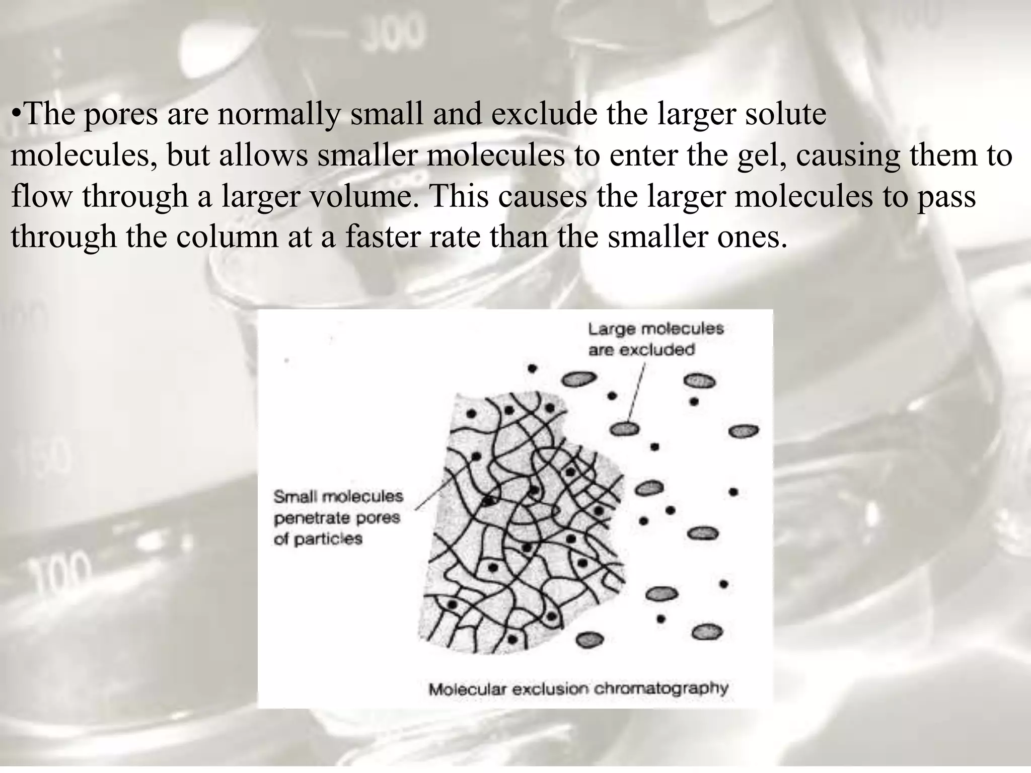 •The pores are normally small and exclude the larger solute
molecules, but allows smaller molecules to enter the gel, causing them to
flow through a larger volume. This causes the larger molecules to pass
through the column at a faster rate than the smaller ones.
 