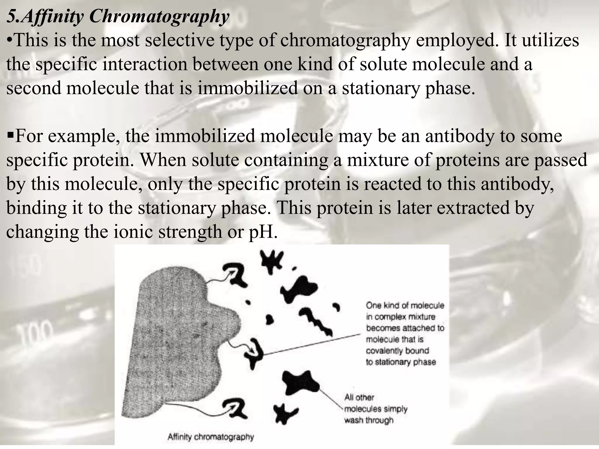 5.Affinity Chromatography
•This is the most selective type of chromatography employed. It utilizes
the specific interaction between one kind of solute molecule and a
second molecule that is immobilized on a stationary phase.

For example, the immobilized molecule may be an antibody to some
specific protein. When solute containing a mixture of proteins are passed
by this molecule, only the specific protein is reacted to this antibody,
binding it to the stationary phase. This protein is later extracted by
changing the ionic strength or pH.
 