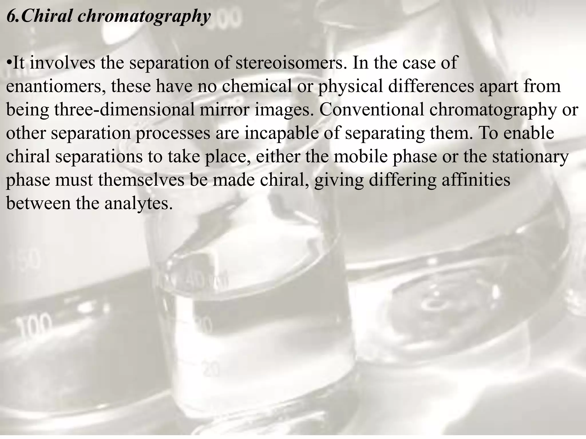 6.Chiral chromatography

•It involves the separation of stereoisomers. In the case of
enantiomers, these have no chemical or physical differences apart from
being three-dimensional mirror images. Conventional chromatography or
other separation processes are incapable of separating them. To enable
chiral separations to take place, either the mobile phase or the stationary
phase must themselves be made chiral, giving differing affinities
between the analytes.
 