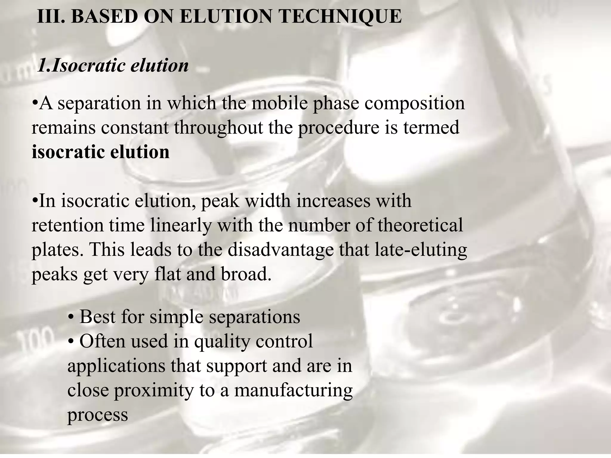 III. BASED ON ELUTION TECHNIQUE

1.Isocratic elution
•A separation in which the mobile phase composition
remains constant throughout the procedure is termed
isocratic elution

•In isocratic elution, peak width increases with
retention time linearly with the number of theoretical
plates. This leads to the disadvantage that late-eluting
peaks get very flat and broad.

    • Best for simple separations
    • Often used in quality control
    applications that support and are in
    close proximity to a manufacturing
    process
 