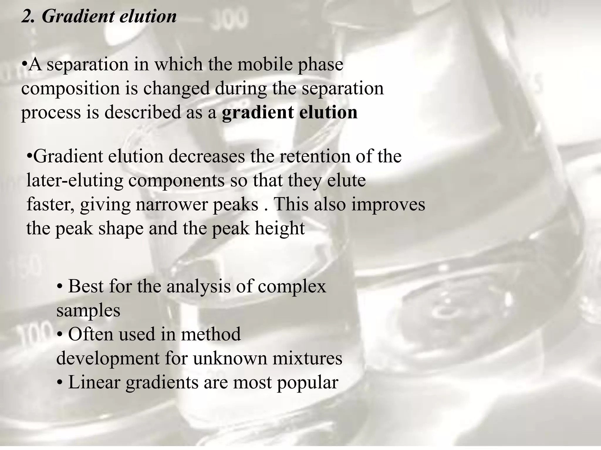 2. Gradient elution

•A separation in which the mobile phase
composition is changed during the separation
process is described as a gradient elution

•Gradient elution decreases the retention of the
later-eluting components so that they elute
faster, giving narrower peaks . This also improves
the peak shape and the peak height

    • Best for the analysis of complex
    samples
    • Often used in method
    development for unknown mixtures
    • Linear gradients are most popular
 