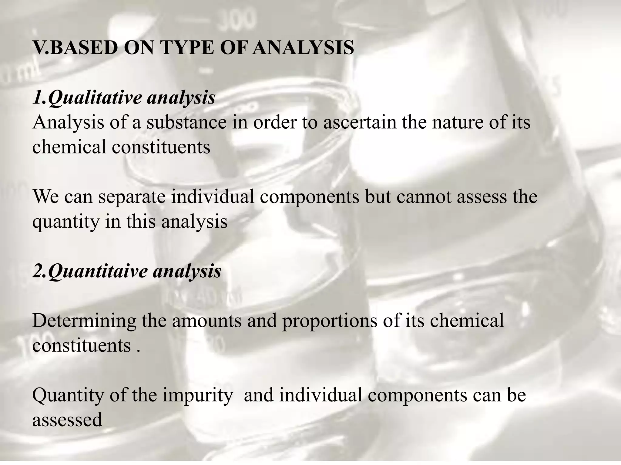 V.BASED ON TYPE OF ANALYSIS

1.Qualitative analysis
Analysis of a substance in order to ascertain the nature of its
chemical constituents

We can separate individual components but cannot assess the
quantity in this analysis

2.Quantitaive analysis

Determining the amounts and proportions of its chemical
constituents .

Quantity of the impurity and individual components can be
assessed
 