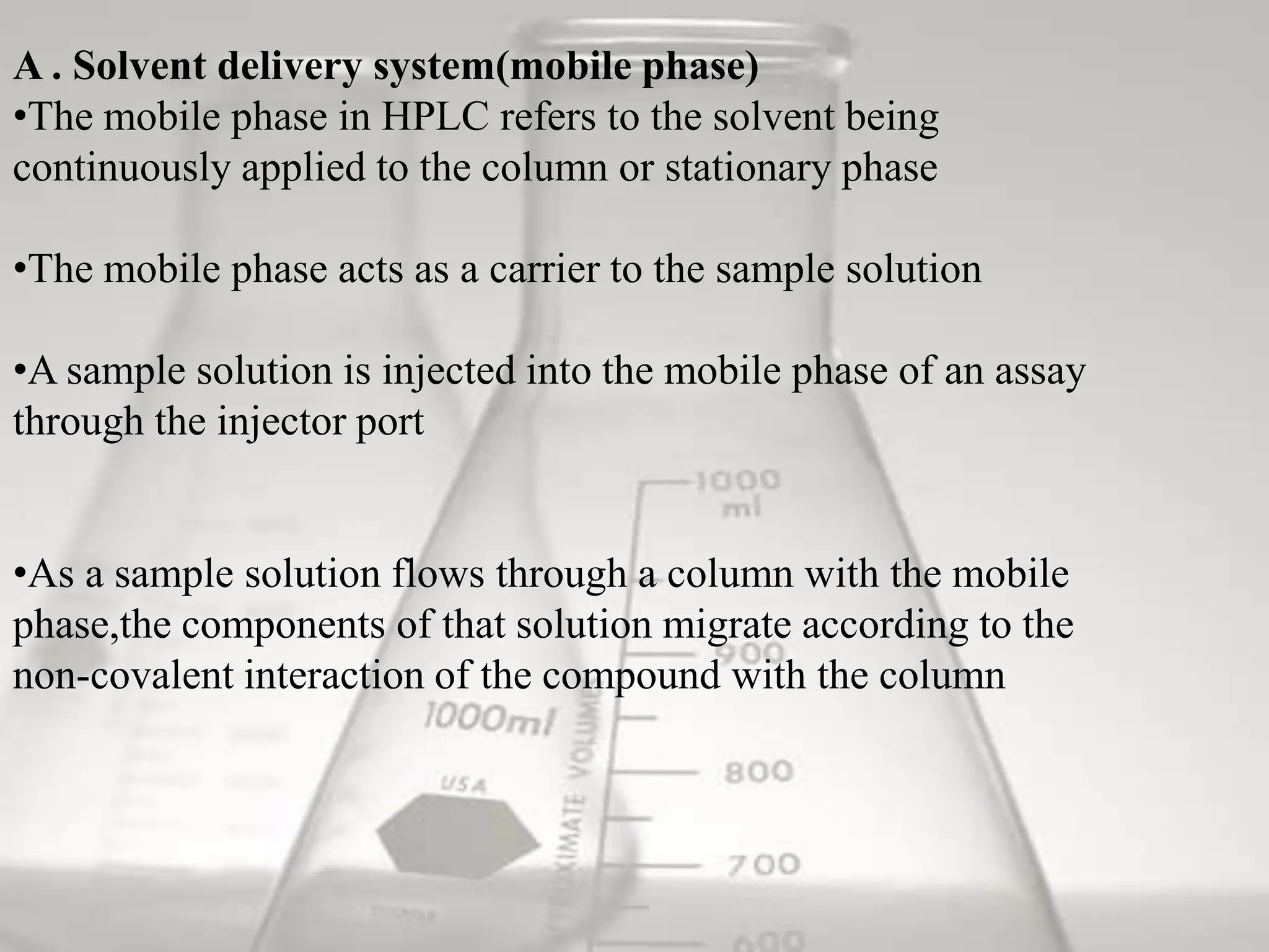 A . Solvent delivery system(mobile phase)
•The mobile phase in HPLC refers to the solvent being
continuously applied to the column or stationary phase

•The mobile phase acts as a carrier to the sample solution

•A sample solution is injected into the mobile phase of an assay
through the injector port


•As a sample solution flows through a column with the mobile
phase,the components of that solution migrate according to the
non-covalent interaction of the compound with the column
 