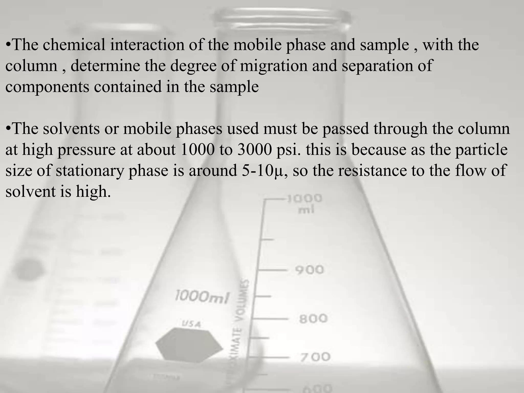 •The chemical interaction of the mobile phase and sample , with the
column , determine the degree of migration and separation of
components contained in the sample

•The solvents or mobile phases used must be passed through the column
at high pressure at about 1000 to 3000 psi. this is because as the particle
size of stationary phase is around 5-10µ, so the resistance to the flow of
solvent is high.
 