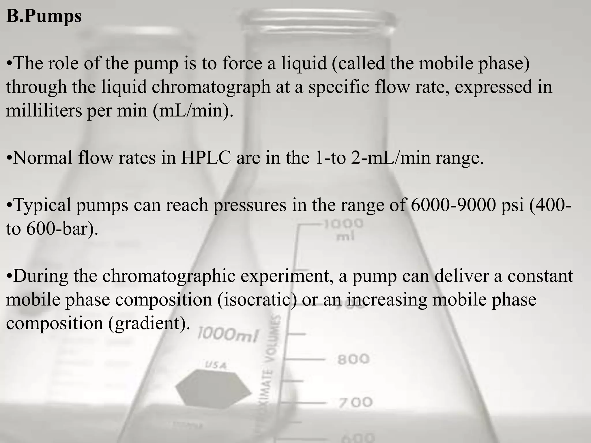 B.Pumps

•The role of the pump is to force a liquid (called the mobile phase)
through the liquid chromatograph at a specific flow rate, expressed in
milliliters per min (mL/min).

•Normal flow rates in HPLC are in the 1-to 2-mL/min range.

•Typical pumps can reach pressures in the range of 6000-9000 psi (400-
to 600-bar).

•During the chromatographic experiment, a pump can deliver a constant
mobile phase composition (isocratic) or an increasing mobile phase
composition (gradient).
 