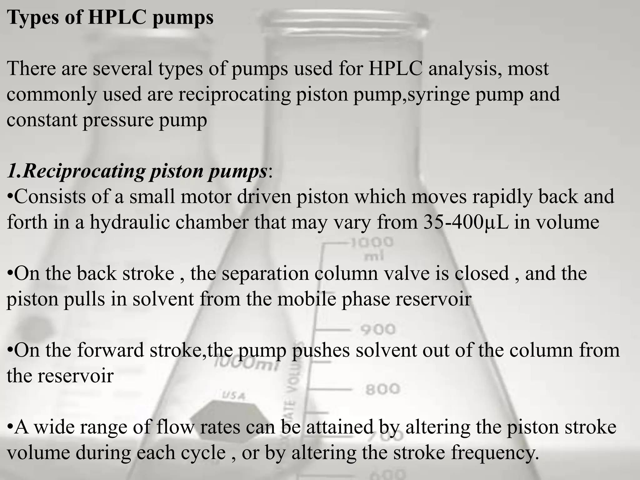 Types of HPLC pumps

There are several types of pumps used for HPLC analysis, most
commonly used are reciprocating piston pump,syringe pump and
constant pressure pump

1.Reciprocating piston pumps:
•Consists of a small motor driven piston which moves rapidly back and
forth in a hydraulic chamber that may vary from 35-400µL in volume

•On the back stroke , the separation column valve is closed , and the
piston pulls in solvent from the mobile phase reservoir

•On the forward stroke,the pump pushes solvent out of the column from
the reservoir

•A wide range of flow rates can be attained by altering the piston stroke
volume during each cycle , or by altering the stroke frequency.
 