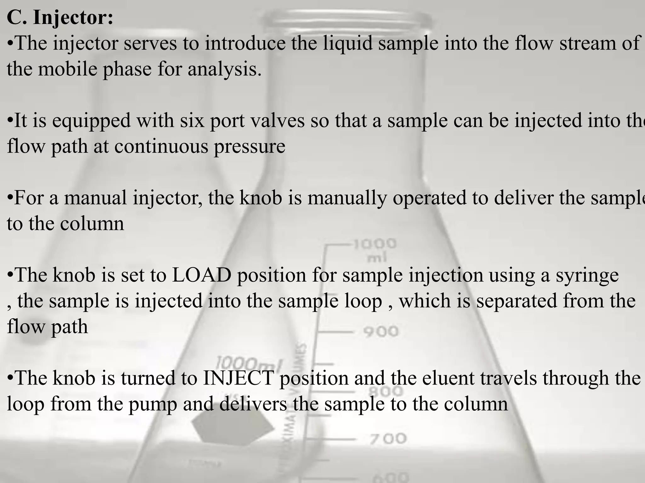 C. Injector:
•The injector serves to introduce the liquid sample into the flow stream of
the mobile phase for analysis.

•It is equipped with six port valves so that a sample can be injected into the
flow path at continuous pressure

•For a manual injector, the knob is manually operated to deliver the sample
to the column

•The knob is set to LOAD position for sample injection using a syringe
, the sample is injected into the sample loop , which is separated from the
flow path

•The knob is turned to INJECT position and the eluent travels through the
loop from the pump and delivers the sample to the column
 