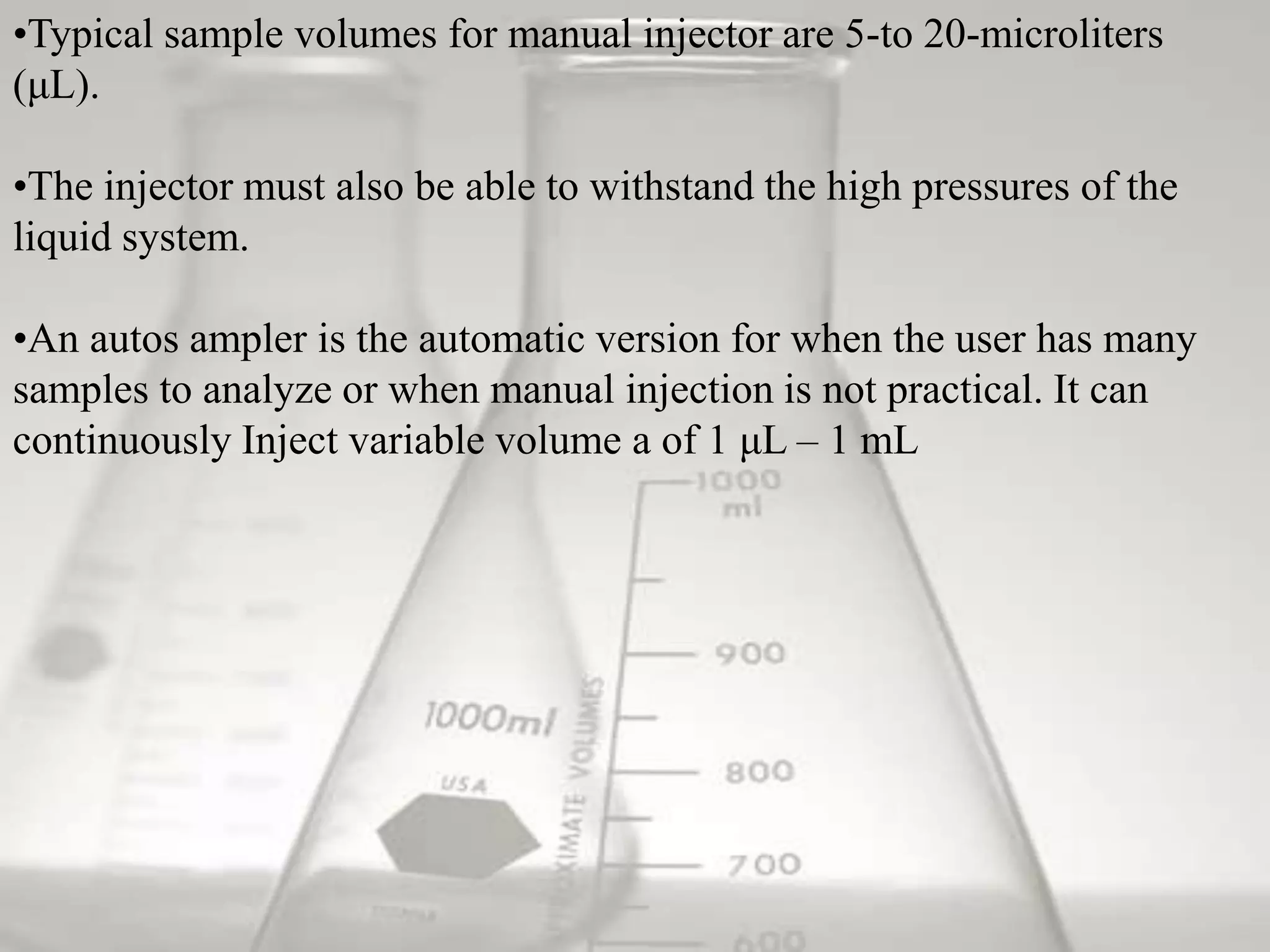 •Typical sample volumes for manual injector are 5-to 20-microliters
(μL).

•The injector must also be able to withstand the high pressures of the
liquid system.

•An autos ampler is the automatic version for when the user has many
samples to analyze or when manual injection is not practical. It can
continuously Inject variable volume a of 1 μL – 1 mL
 