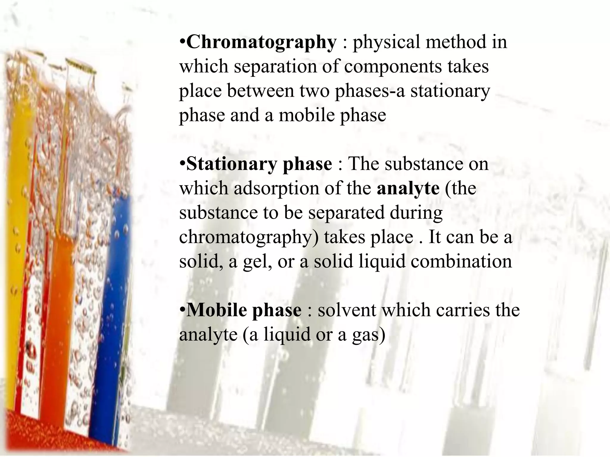 •Chromatography : physical method in
which separation of components takes
place between two phases-a stationary
phase and a mobile phase

•Stationary phase : The substance on
which adsorption of the analyte (the
substance to be separated during
chromatography) takes place . It can be a
solid, a gel, or a solid liquid combination

•Mobile phase : solvent which carries the
analyte (a liquid or a gas)
 