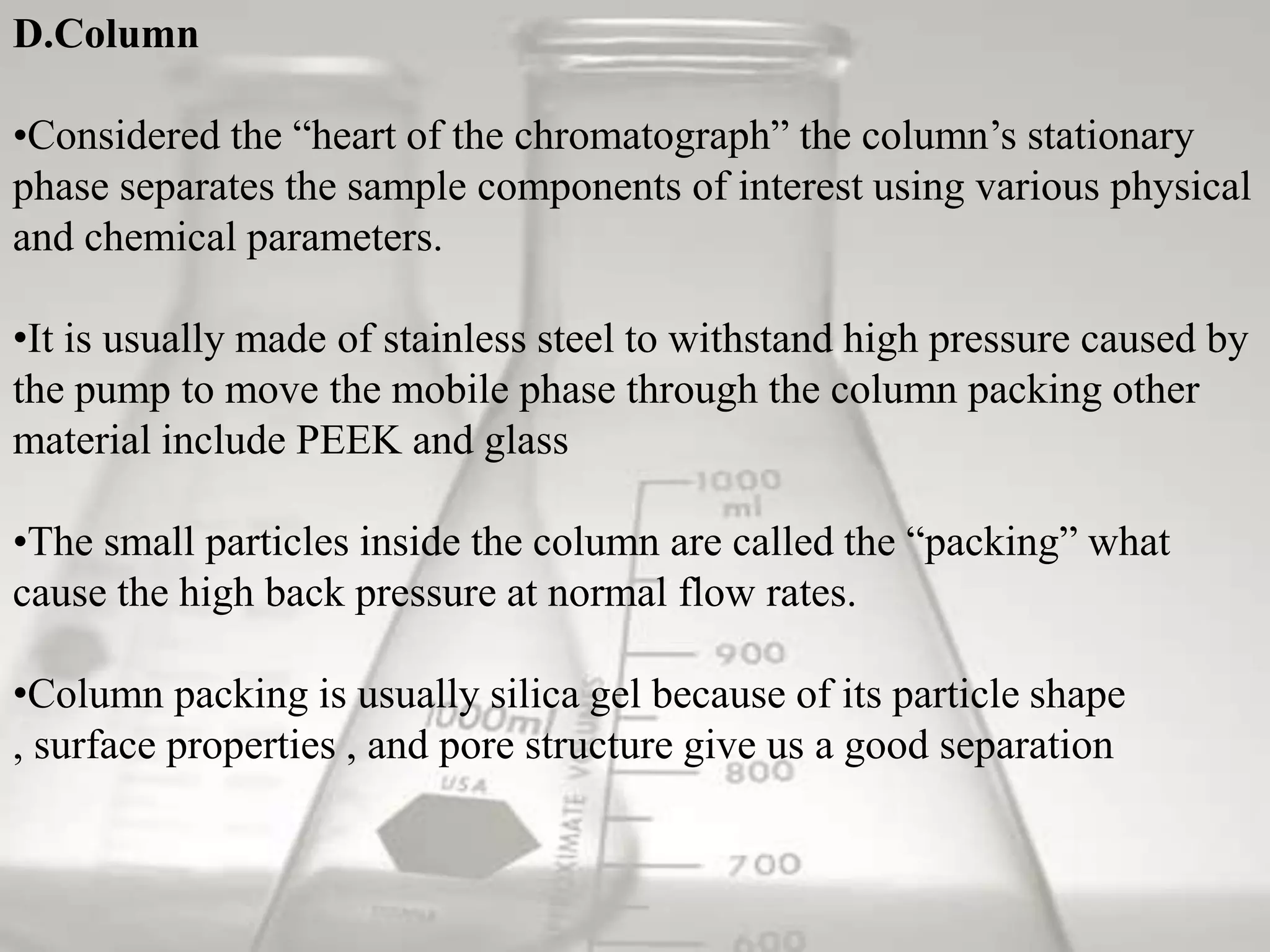 D.Column

•Considered the “heart of the chromatograph” the column’s stationary
phase separates the sample components of interest using various physical
and chemical parameters.

•It is usually made of stainless steel to withstand high pressure caused by
the pump to move the mobile phase through the column packing other
material include PEEK and glass

•The small particles inside the column are called the “packing” what
cause the high back pressure at normal flow rates.

•Column packing is usually silica gel because of its particle shape
, surface properties , and pore structure give us a good separation
 