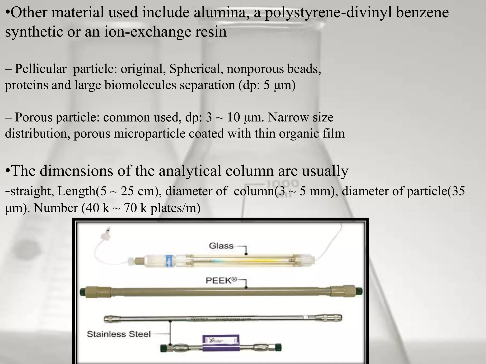 •Other material used include alumina, a polystyrene-divinyl benzene
synthetic or an ion-exchange resin

– Pellicular particle: original, Spherical, nonporous beads,
proteins and large biomolecules separation (dp: 5 μm)

– Porous particle: common used, dp: 3 ~ 10 μm. Narrow size
distribution, porous microparticle coated with thin organic film

•The dimensions of the analytical column are usually
-straight, Length(5 ~ 25 cm), diameter of column(3 ~ 5 mm), diameter of particle(35
μm). Number (40 k ~ 70 k plates/m)
 