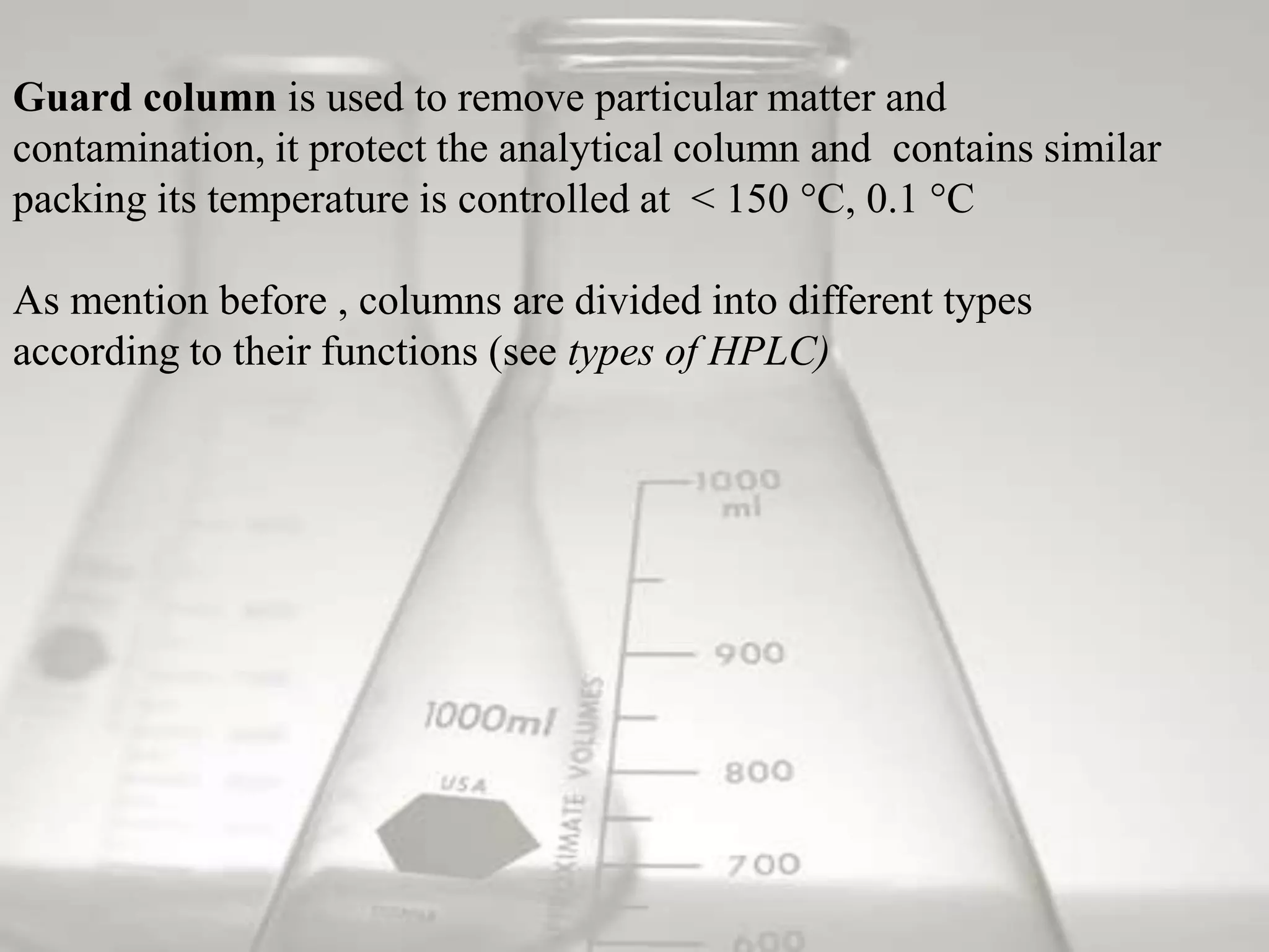 Guard column is used to remove particular matter and
contamination, it protect the analytical column and contains similar
packing its temperature is controlled at < 150 °C, 0.1 °C

As mention before , columns are divided into different types
according to their functions (see types of HPLC)
 