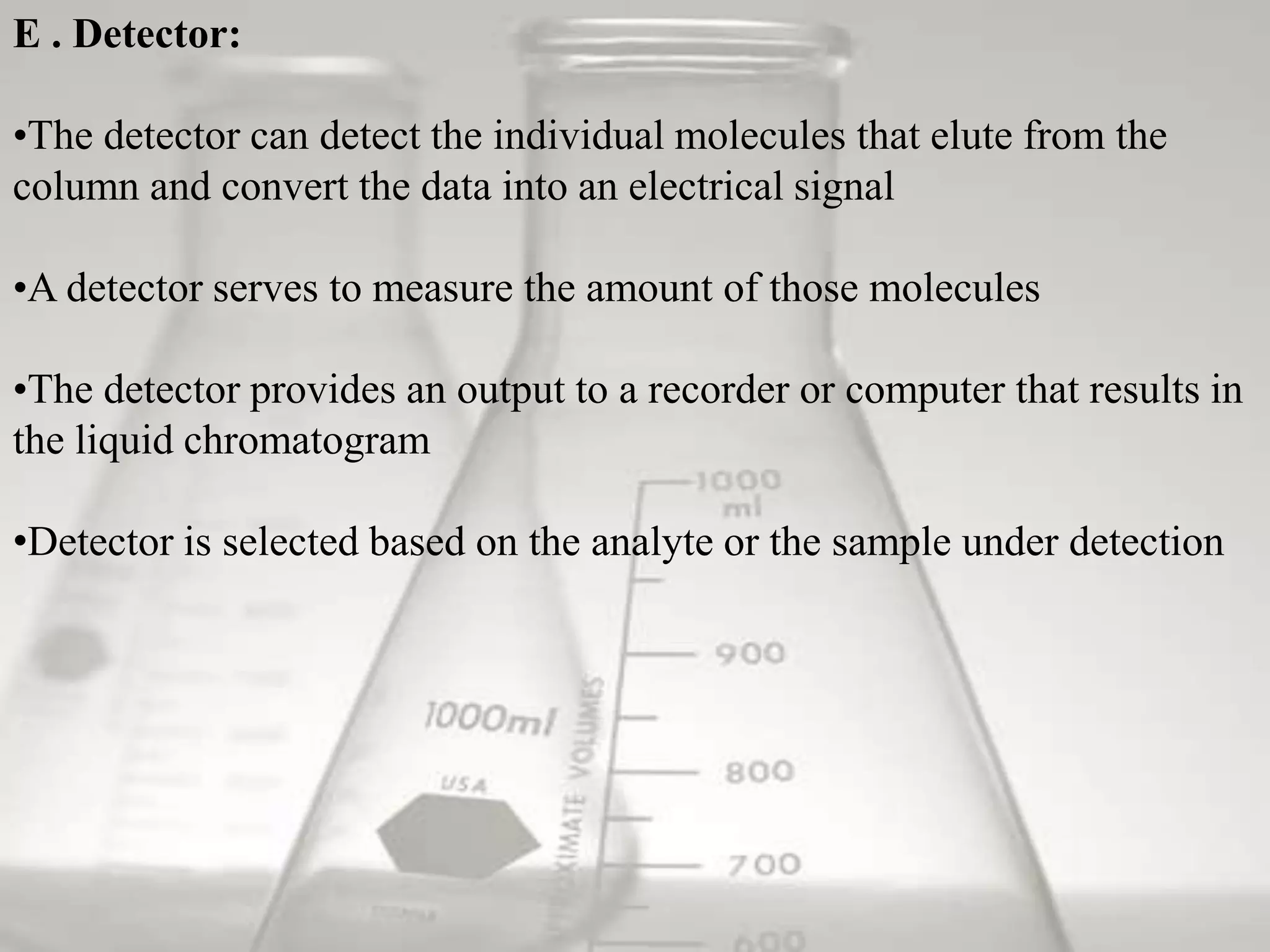 E . Detector:

•The detector can detect the individual molecules that elute from the
column and convert the data into an electrical signal

•A detector serves to measure the amount of those molecules

•The detector provides an output to a recorder or computer that results in
the liquid chromatogram

•Detector is selected based on the analyte or the sample under detection
 