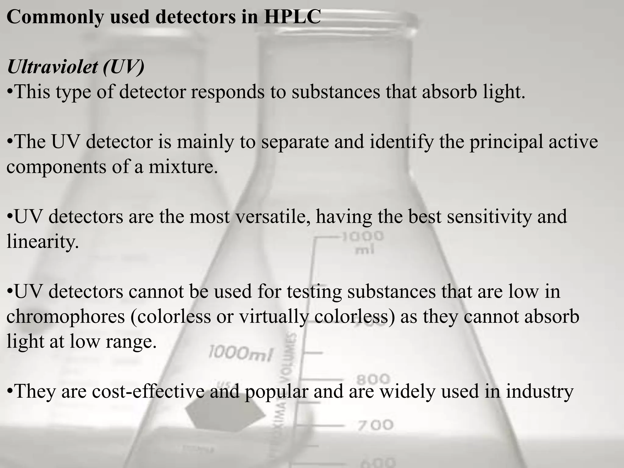 Commonly used detectors in HPLC

Ultraviolet (UV)
•This type of detector responds to substances that absorb light.

•The UV detector is mainly to separate and identify the principal active
components of a mixture.

•UV detectors are the most versatile, having the best sensitivity and
linearity.

•UV detectors cannot be used for testing substances that are low in
chromophores (colorless or virtually colorless) as they cannot absorb
light at low range.

•They are cost-effective and popular and are widely used in industry
 