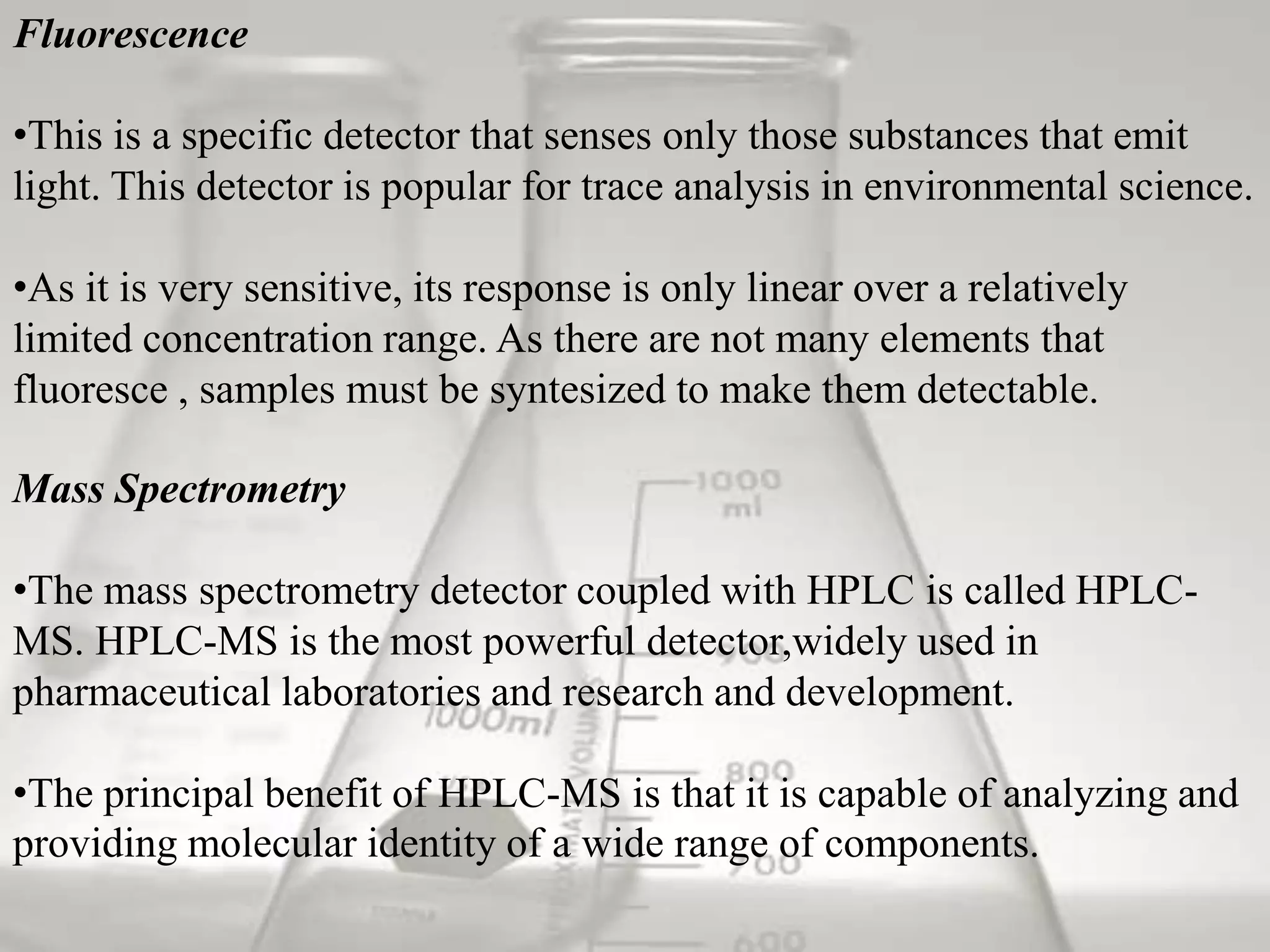Fluorescence

•This is a specific detector that senses only those substances that emit
light. This detector is popular for trace analysis in environmental science.

•As it is very sensitive, its response is only linear over a relatively
limited concentration range. As there are not many elements that
fluoresce , samples must be syntesized to make them detectable.

Mass Spectrometry

•The mass spectrometry detector coupled with HPLC is called HPLC-
MS. HPLC-MS is the most powerful detector,widely used in
pharmaceutical laboratories and research and development.

•The principal benefit of HPLC-MS is that it is capable of analyzing and
providing molecular identity of a wide range of components.
 