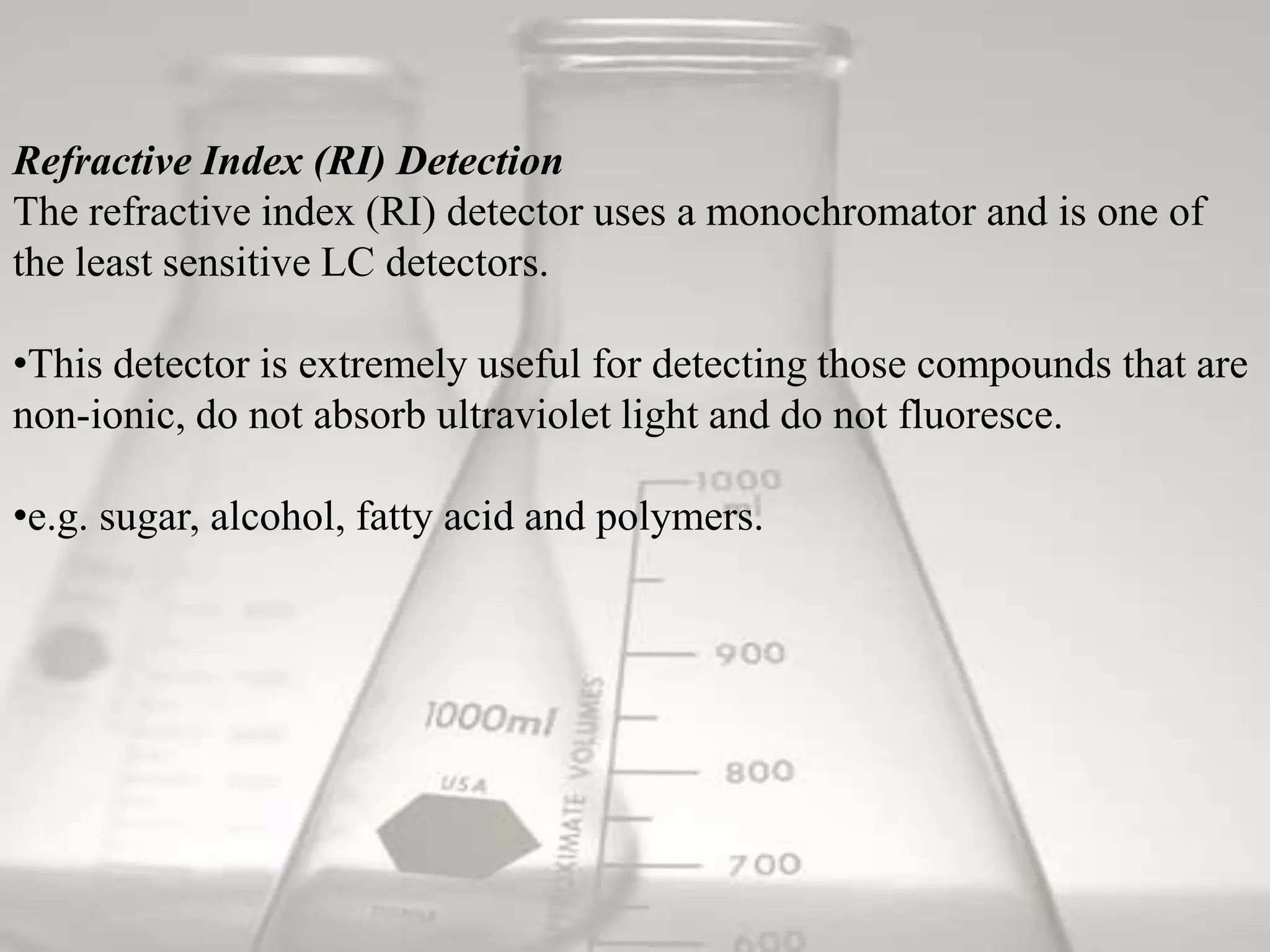 Refractive Index (RI) Detection
The refractive index (RI) detector uses a monochromator and is one of
the least sensitive LC detectors.

•This detector is extremely useful for detecting those compounds that are
non-ionic, do not absorb ultraviolet light and do not fluoresce.

•e.g. sugar, alcohol, fatty acid and polymers.
 