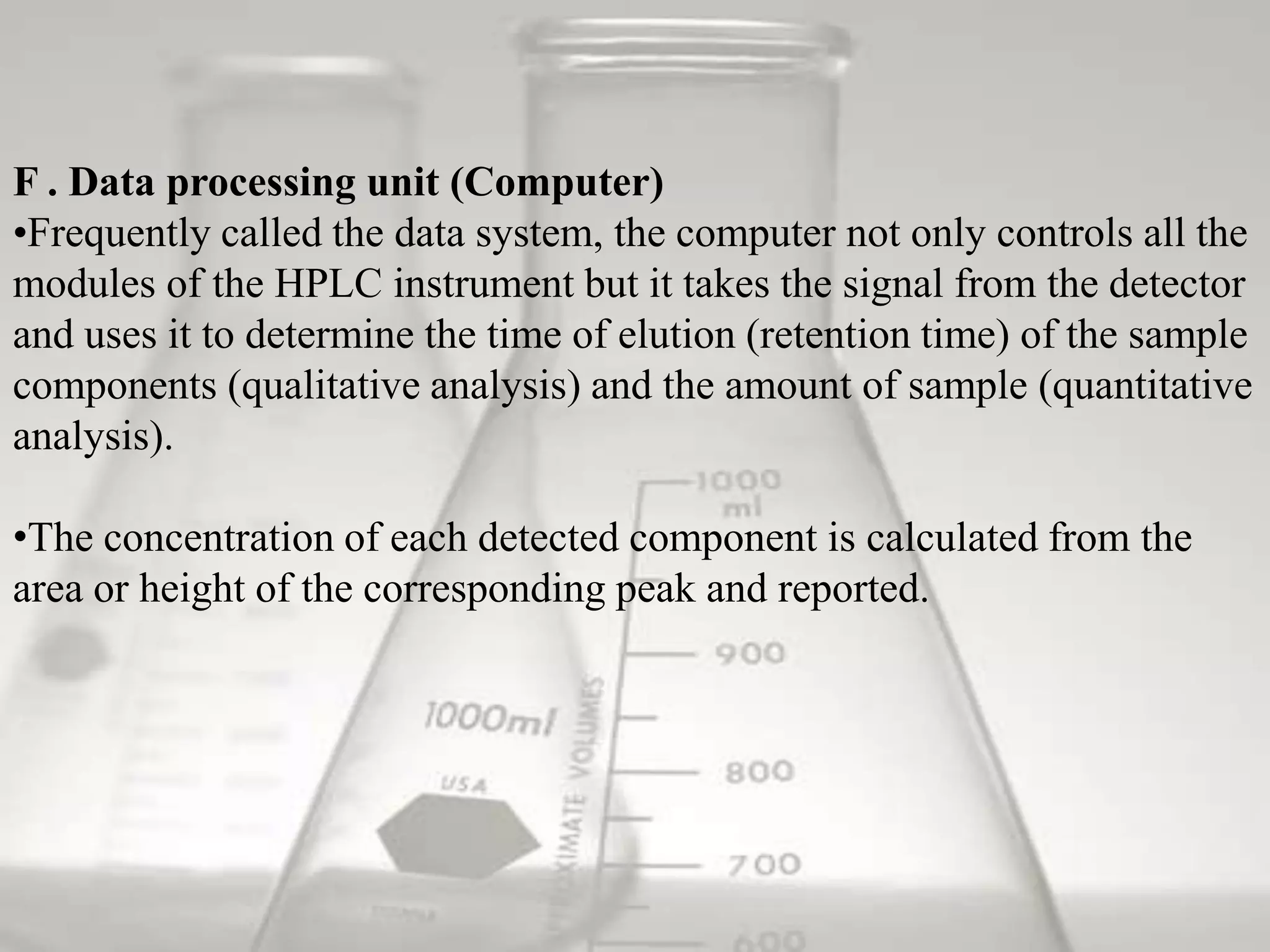 F . Data processing unit (Computer)
•Frequently called the data system, the computer not only controls all the
modules of the HPLC instrument but it takes the signal from the detector
and uses it to determine the time of elution (retention time) of the sample
components (qualitative analysis) and the amount of sample (quantitative
analysis).

•The concentration of each detected component is calculated from the
area or height of the corresponding peak and reported.
 