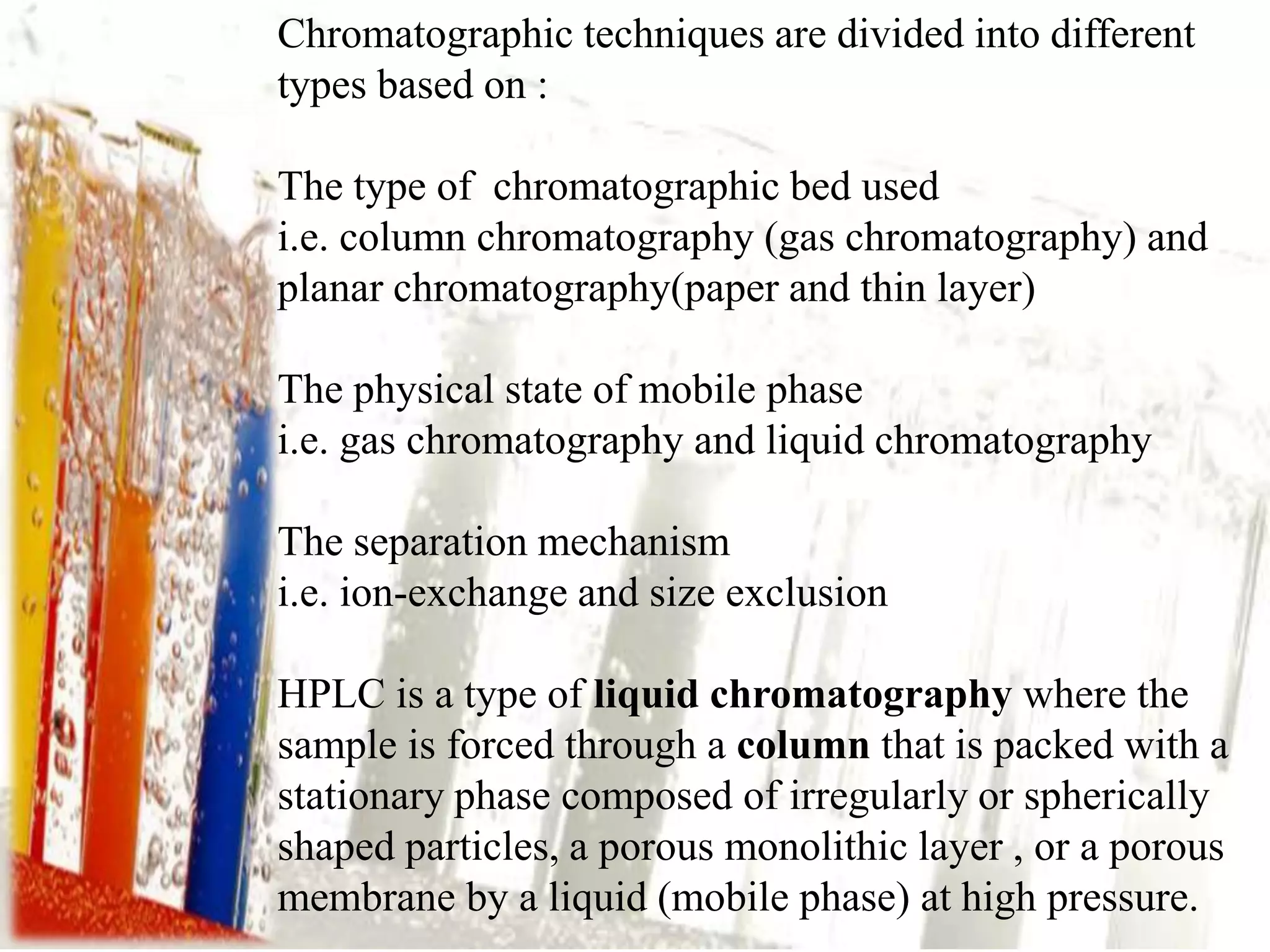 Chromatographic techniques are divided into different
types based on :

The type of chromatographic bed used
i.e. column chromatography (gas chromatography) and
planar chromatography(paper and thin layer)

The physical state of mobile phase
i.e. gas chromatography and liquid chromatography

The separation mechanism
i.e. ion-exchange and size exclusion

HPLC is a type of liquid chromatography where the
sample is forced through a column that is packed with a
stationary phase composed of irregularly or spherically
shaped particles, a porous monolithic layer , or a porous
membrane by a liquid (mobile phase) at high pressure.
 