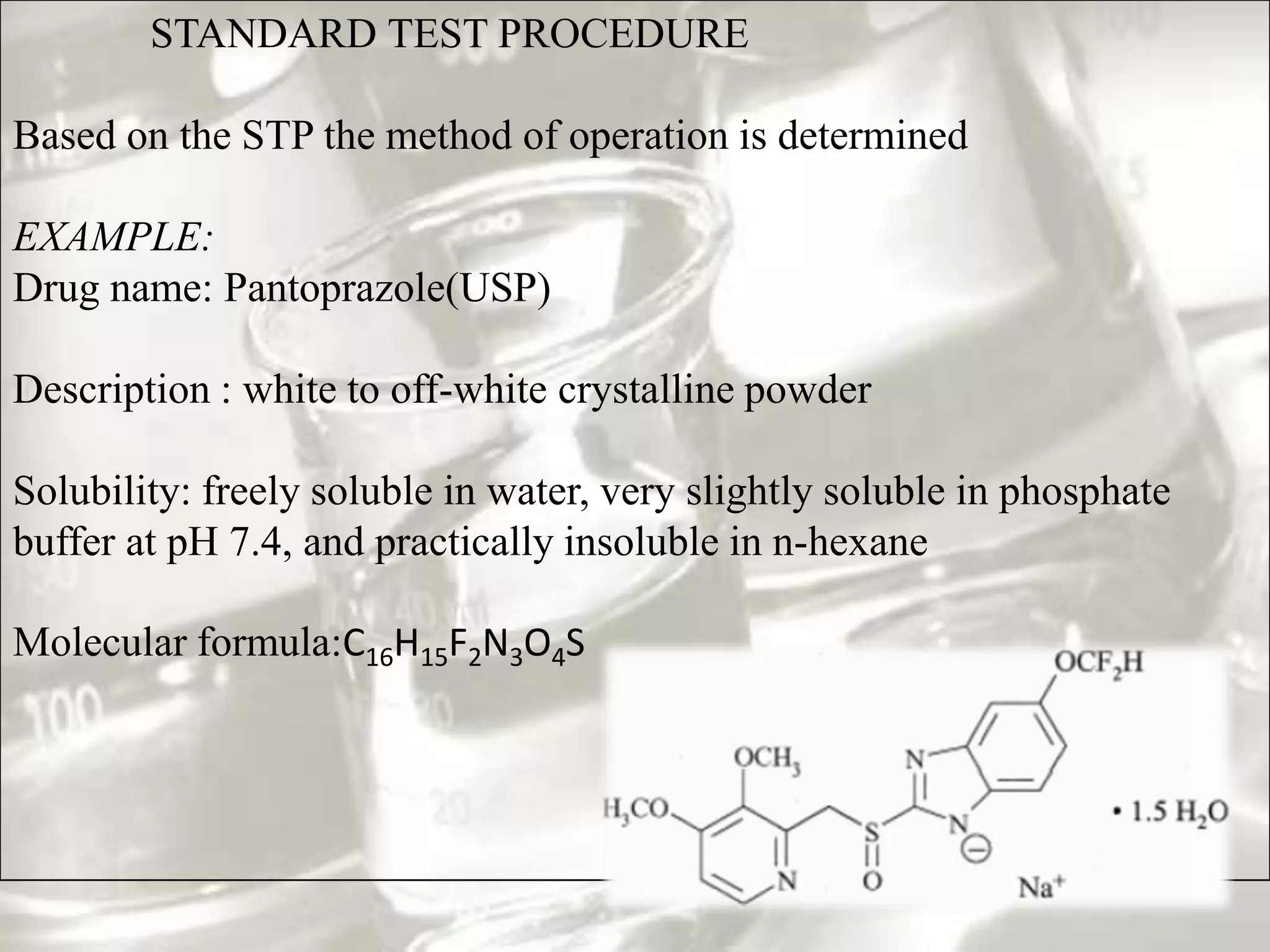 STANDARD TEST PROCEDURE

Based on the STP the method of operation is determined

EXAMPLE:
Drug name: Pantoprazole(USP)

Description : white to off-white crystalline powder

Solubility: freely soluble in water, very slightly soluble in phosphate
buffer at pH 7.4, and practically insoluble in n-hexane

Molecular formula:C16H15F2N3O4S
 