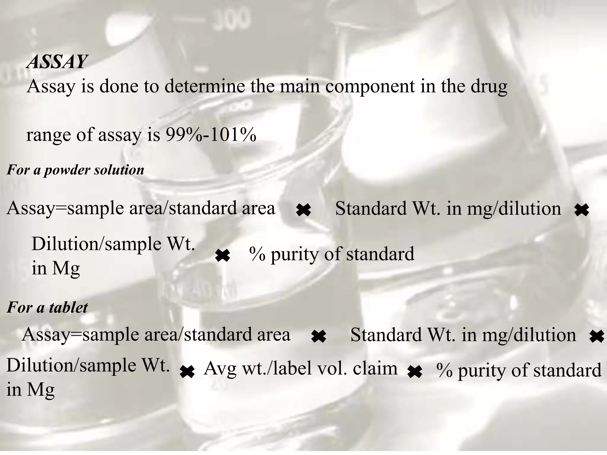 ASSAY
   Assay is done to determine the main component in the drug

   range of assay is 99%-101%
For a powder solution

Assay=sample area/standard area          Standard Wt. in mg/dilution
   Dilution/sample Wt.
                              % purity of standard
   in Mg
For a tablet
  Assay=sample area/standard area          Standard Wt. in mg/dilution
Dilution/sample Wt.      Avg wt./label vol. claim    % purity of standard
in Mg
 