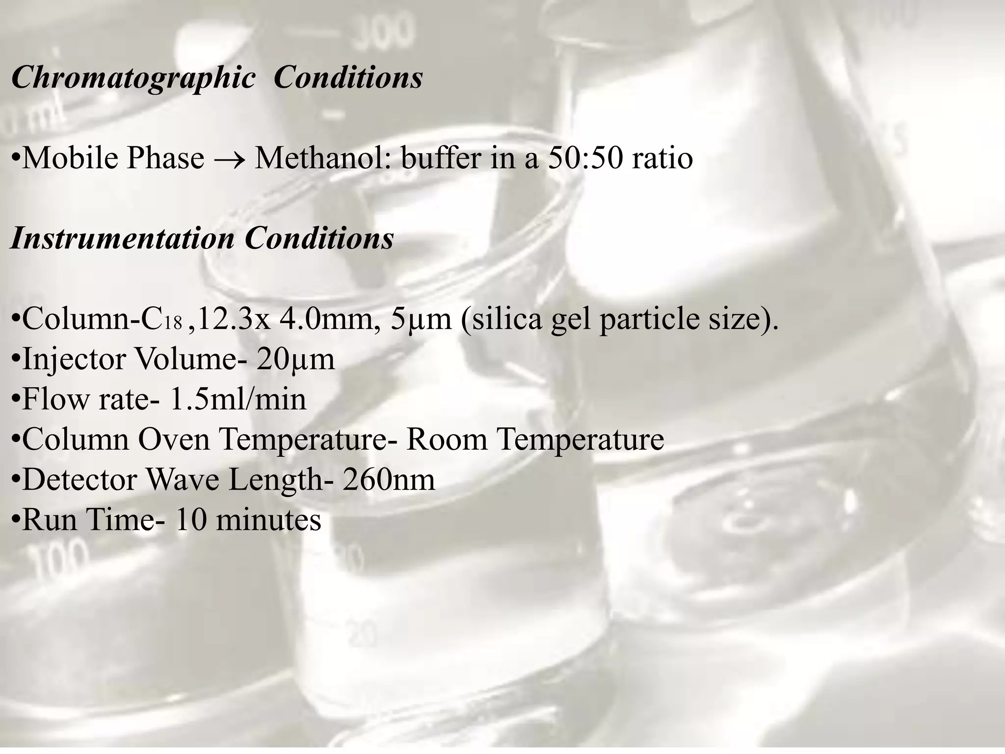 Chromatographic Conditions

•Mobile Phase     Methanol: buffer in a 50:50 ratio

Instrumentation Conditions

•Column-C18 ,12.3x 4.0mm, 5µm (silica gel particle size).
•Injector Volume- 20µm
•Flow rate- 1.5ml/min
•Column Oven Temperature- Room Temperature
•Detector Wave Length- 260nm
•Run Time- 10 minutes
 