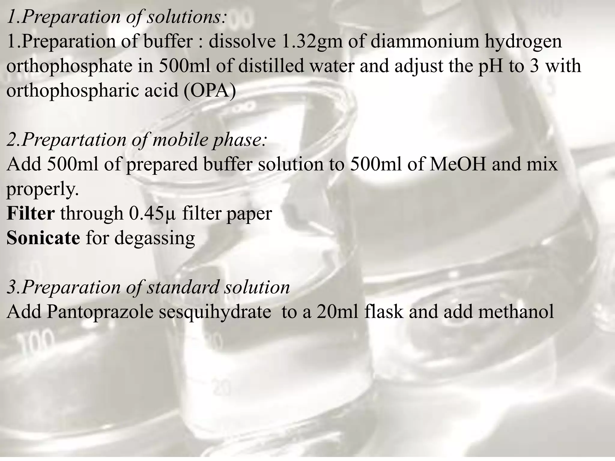 1.Preparation of solutions:
1.Preparation of buffer : dissolve 1.32gm of diammonium hydrogen
orthophosphate in 500ml of distilled water and adjust the pH to 3 with
orthophospharic acid (OPA)

2.Prepartation of mobile phase:
Add 500ml of prepared buffer solution to 500ml of MeOH and mix
properly.
Filter through 0.45µ filter paper
Sonicate for degassing

3.Preparation of standard solution
Add Pantoprazole sesquihydrate to a 20ml flask and add methanol
 