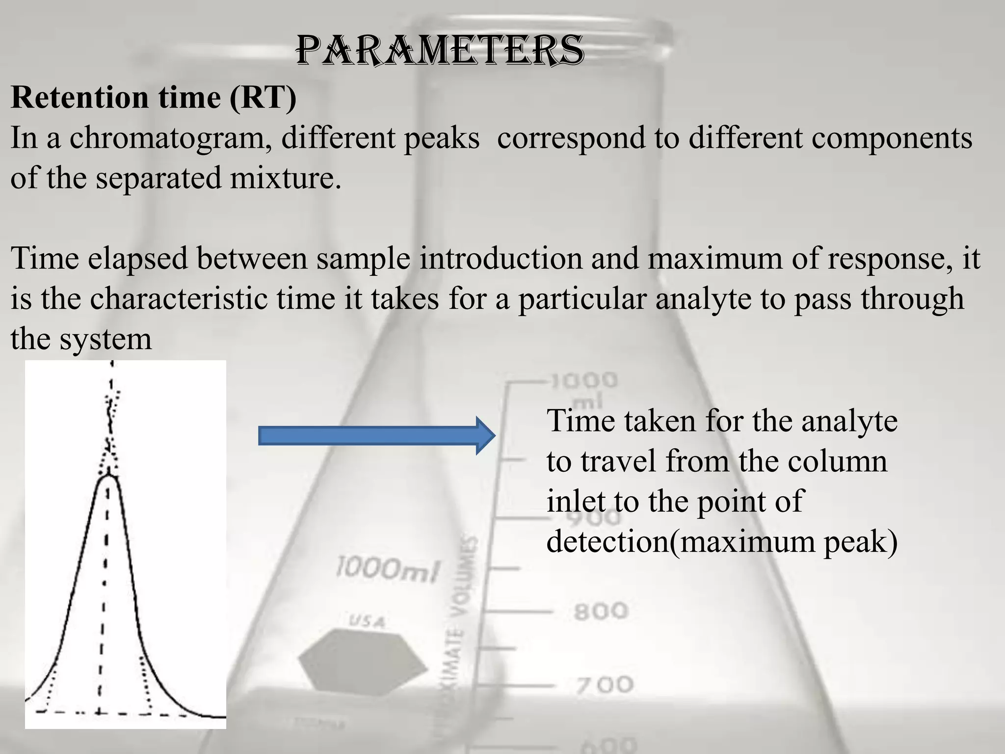 Parameters
Retention time (RT)
In a chromatogram, different peaks correspond to different components
of the separated mixture.

Time elapsed between sample introduction and maximum of response, it
is the characteristic time it takes for a particular analyte to pass through
the system

                                         Time taken for the analyte
                                         to travel from the column
                                         inlet to the point of
                                         detection(maximum peak)
 