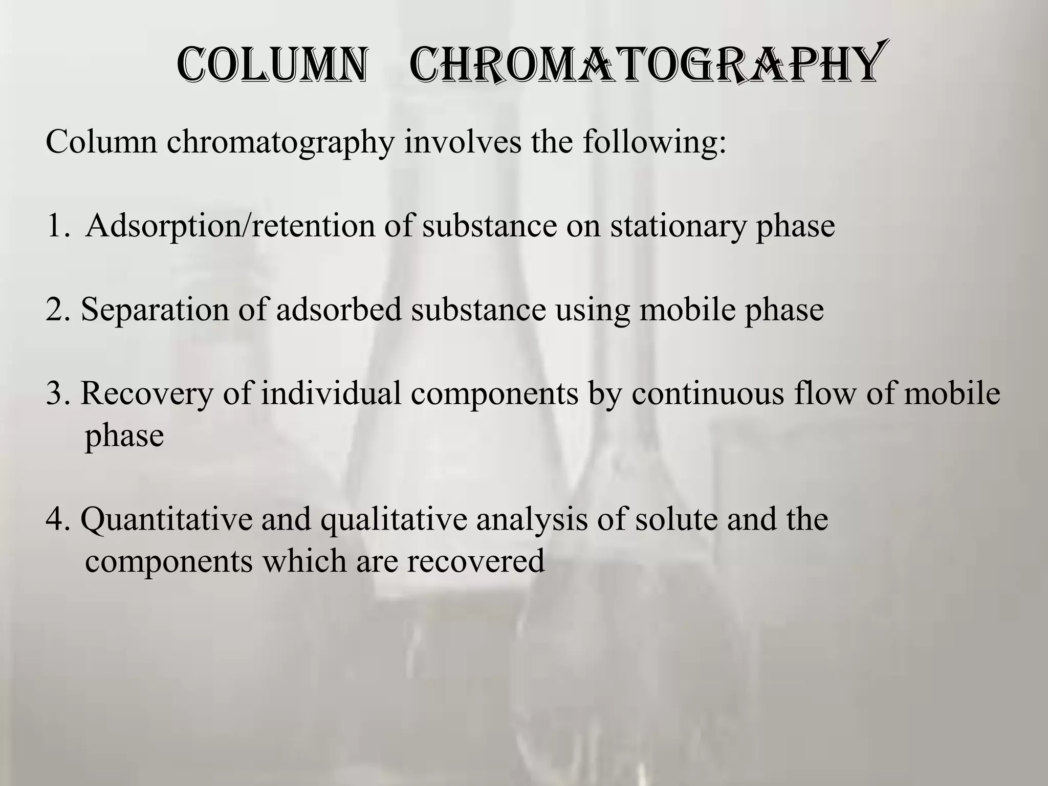 COLUMN CHROMATOGRAPHY
Column chromatography involves the following:

1. Adsorption/retention of substance on stationary phase

2. Separation of adsorbed substance using mobile phase

3. Recovery of individual components by continuous flow of mobile
   phase

4. Quantitative and qualitative analysis of solute and the
   components which are recovered
 