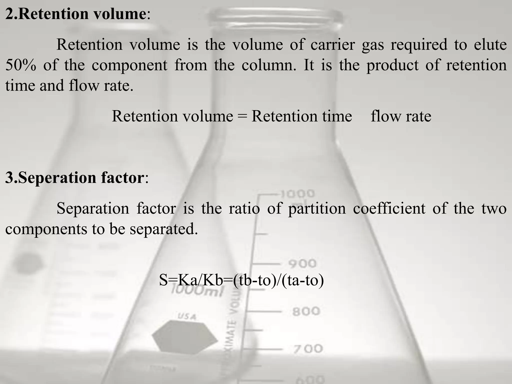 2.Retention volume:
       Retention volume is the volume of carrier gas required to elute
50% of the component from the column. It is the product of retention
time and flow rate.
               Retention volume = Retention time    flow rate


3.Seperation factor:
      Separation factor is the ratio of partition coefficient of the two
components to be separated.


                       S=Ka/Kb=(tb-to)/(ta-to)
 