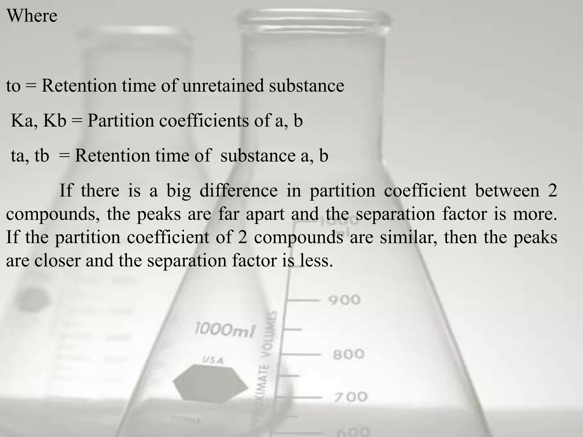 Where


to = Retention time of unretained substance
Ka, Kb = Partition coefficients of a, b
ta, tb = Retention time of substance a, b
       If there is a big difference in partition coefficient between 2
compounds, the peaks are far apart and the separation factor is more.
If the partition coefficient of 2 compounds are similar, then the peaks
are closer and the separation factor is less.
 