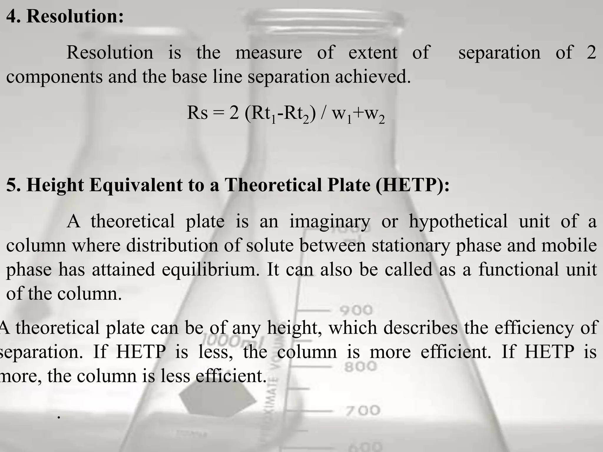 4. Resolution:
       Resolution is the measure of extent of            separation of 2
 components and the base line separation achieved.
                       Rs = 2 (Rt1-Rt2) / w1+w2


 5. Height Equivalent to a Theoretical Plate (HETP):
         A theoretical plate is an imaginary or hypothetical unit of a
 column where distribution of solute between stationary phase and mobile
 phase has attained equilibrium. It can also be called as a functional unit
 of the column.
A theoretical plate can be of any height, which describes the efficiency of
separation. If HETP is less, the column is more efficient. If HETP is
more, the column is less efficient.
       .
 