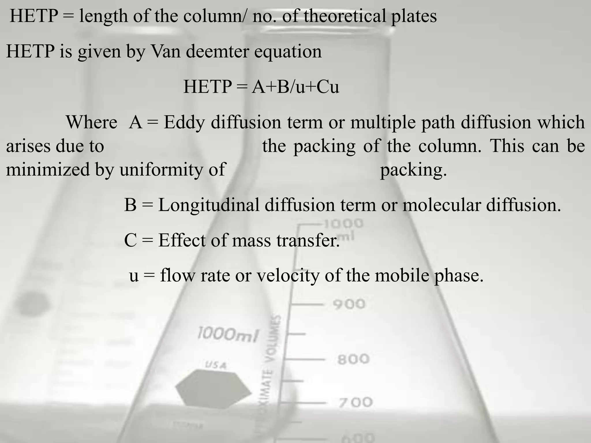 HETP = length of the column/ no. of theoretical plates
HETP is given by Van deemter equation
                      HETP = A+B/u+Cu
        Where A = Eddy diffusion term or multiple path diffusion which
arises due to                 the packing of the column. This can be
minimized by uniformity of                  packing.
              B = Longitudinal diffusion term or molecular diffusion.
              C = Effect of mass transfer.
               u = flow rate or velocity of the mobile phase.
 