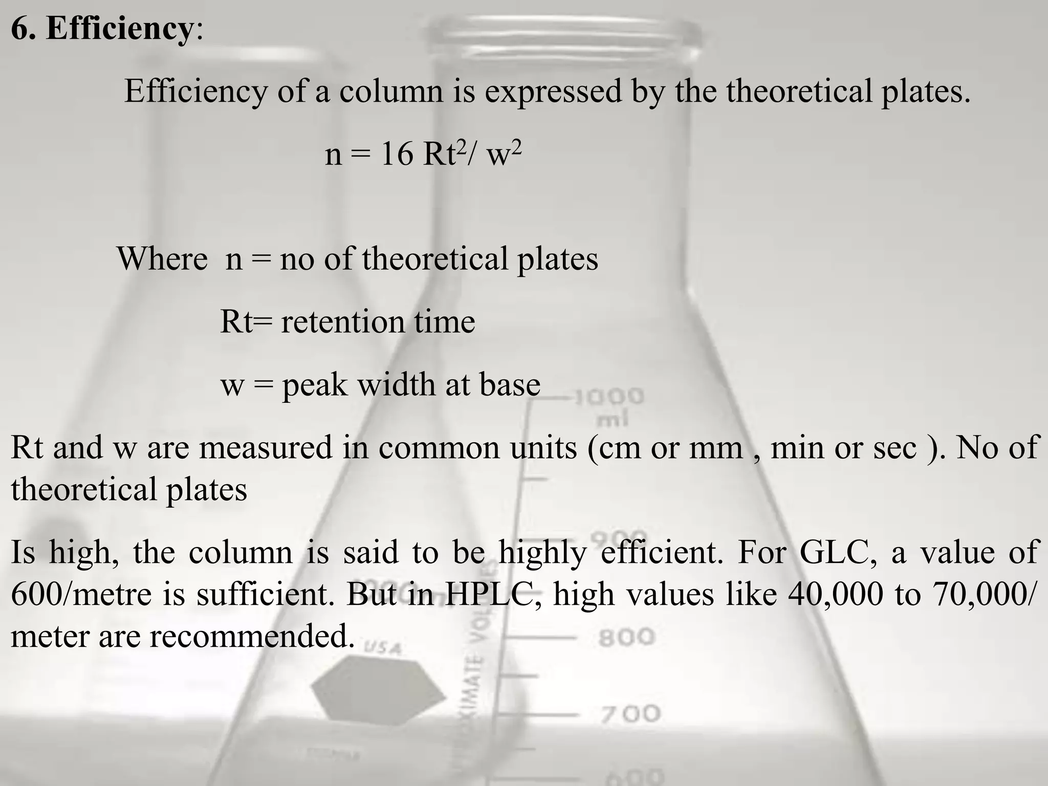 6. Efficiency:
        Efficiency of a column is expressed by the theoretical plates.
                        n = 16 Rt2/ w2


       Where n = no of theoretical plates
                 Rt= retention time
                 w = peak width at base
Rt and w are measured in common units (cm or mm , min or sec ). No of
theoretical plates
Is high, the column is said to be highly efficient. For GLC, a value of
600/metre is sufficient. But in HPLC, high values like 40,000 to 70,000/
meter are recommended.
 