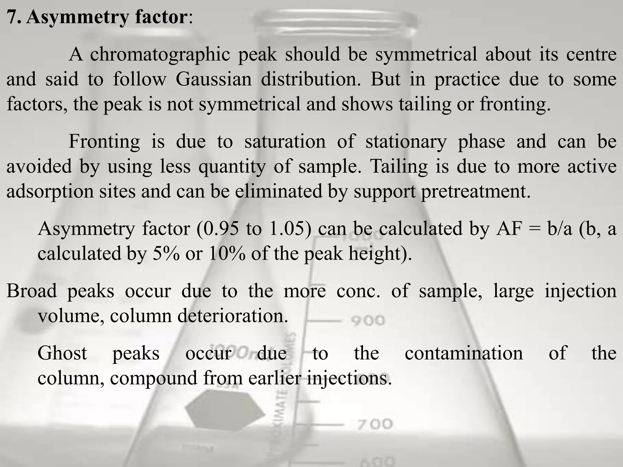 7. Asymmetry factor:
        A chromatographic peak should be symmetrical about its centre
and said to follow Gaussian distribution. But in practice due to some
factors, the peak is not symmetrical and shows tailing or fronting.
       Fronting is due to saturation of stationary phase and can be
avoided by using less quantity of sample. Tailing is due to more active
adsorption sites and can be eliminated by support pretreatment.
   Asymmetry factor (0.95 to 1.05) can be calculated by AF = b/a (b, a
   calculated by 5% or 10% of the peak height).
Broad peaks occur due to the more conc. of sample, large injection
   volume, column deterioration.
   Ghost peaks occur due to the contamination                  of   the
   column, compound from earlier injections.
 