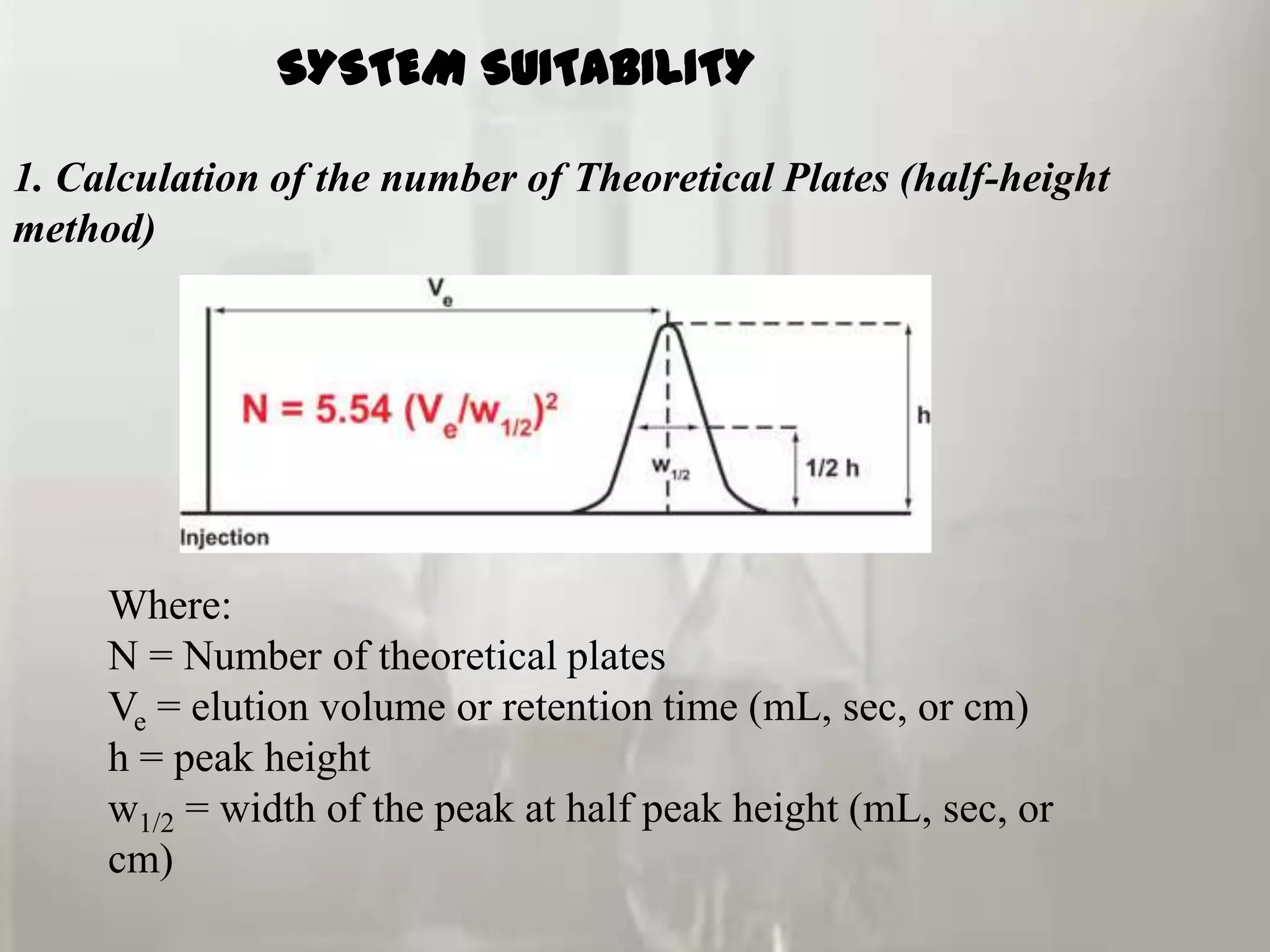 SYSTEM SUITABILITY

1. Calculation of the number of Theoretical Plates (half-height
method)




     Where:
     N = Number of theoretical plates
     Ve = elution volume or retention time (mL, sec, or cm)
     h = peak height
     w1/2 = width of the peak at half peak height (mL, sec, or
     cm)
 